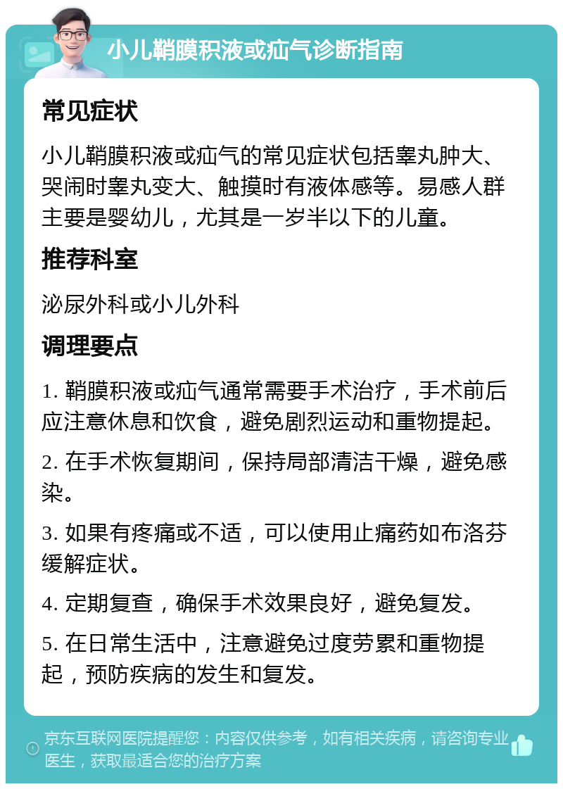 小儿鞘膜积液或疝气诊断指南 常见症状 小儿鞘膜积液或疝气的常见症状包括睾丸肿大、哭闹时睾丸变大、触摸时有液体感等。易感人群主要是婴幼儿，尤其是一岁半以下的儿童。 推荐科室 泌尿外科或小儿外科 调理要点 1. 鞘膜积液或疝气通常需要手术治疗，手术前后应注意休息和饮食，避免剧烈运动和重物提起。 2. 在手术恢复期间，保持局部清洁干燥，避免感染。 3. 如果有疼痛或不适，可以使用止痛药如布洛芬缓解症状。 4. 定期复查，确保手术效果良好，避免复发。 5. 在日常生活中，注意避免过度劳累和重物提起，预防疾病的发生和复发。