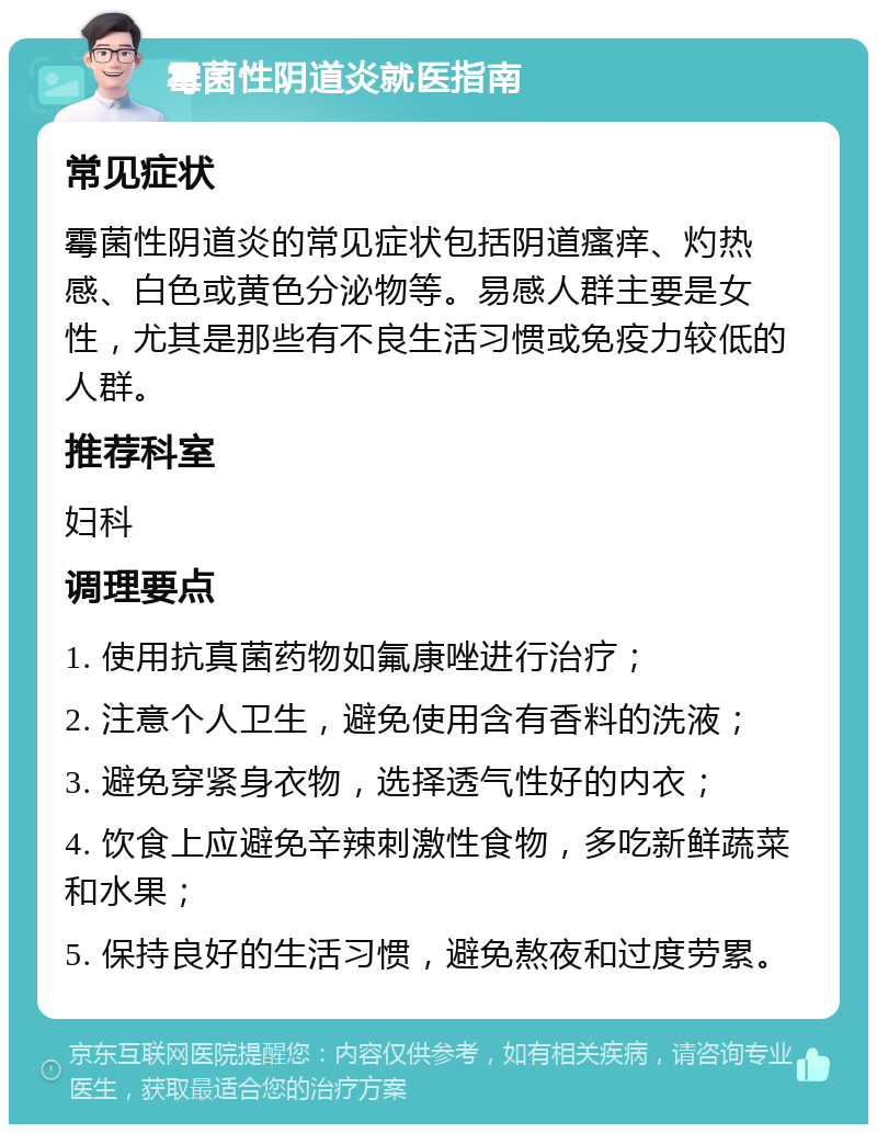 霉菌性阴道炎就医指南 常见症状 霉菌性阴道炎的常见症状包括阴道瘙痒、灼热感、白色或黄色分泌物等。易感人群主要是女性，尤其是那些有不良生活习惯或免疫力较低的人群。 推荐科室 妇科 调理要点 1. 使用抗真菌药物如氟康唑进行治疗； 2. 注意个人卫生，避免使用含有香料的洗液； 3. 避免穿紧身衣物，选择透气性好的内衣； 4. 饮食上应避免辛辣刺激性食物，多吃新鲜蔬菜和水果； 5. 保持良好的生活习惯，避免熬夜和过度劳累。