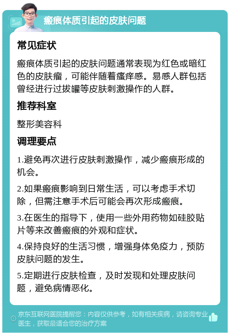 瘢痕体质引起的皮肤问题 常见症状 瘢痕体质引起的皮肤问题通常表现为红色或暗红色的皮肤瘤，可能伴随着瘙痒感。易感人群包括曾经进行过拔罐等皮肤刺激操作的人群。 推荐科室 整形美容科 调理要点 1.避免再次进行皮肤刺激操作，减少瘢痕形成的机会。 2.如果瘢痕影响到日常生活，可以考虑手术切除，但需注意手术后可能会再次形成瘢痕。 3.在医生的指导下，使用一些外用药物如硅胶贴片等来改善瘢痕的外观和症状。 4.保持良好的生活习惯，增强身体免疫力，预防皮肤问题的发生。 5.定期进行皮肤检查，及时发现和处理皮肤问题，避免病情恶化。