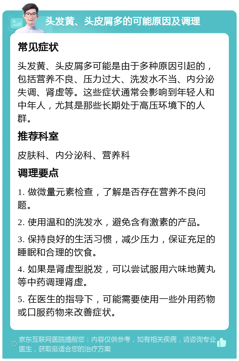 头发黄、头皮屑多的可能原因及调理 常见症状 头发黄、头皮屑多可能是由于多种原因引起的，包括营养不良、压力过大、洗发水不当、内分泌失调、肾虚等。这些症状通常会影响到年轻人和中年人，尤其是那些长期处于高压环境下的人群。 推荐科室 皮肤科、内分泌科、营养科 调理要点 1. 做微量元素检查，了解是否存在营养不良问题。 2. 使用温和的洗发水，避免含有激素的产品。 3. 保持良好的生活习惯，减少压力，保证充足的睡眠和合理的饮食。 4. 如果是肾虚型脱发，可以尝试服用六味地黄丸等中药调理肾虚。 5. 在医生的指导下，可能需要使用一些外用药物或口服药物来改善症状。