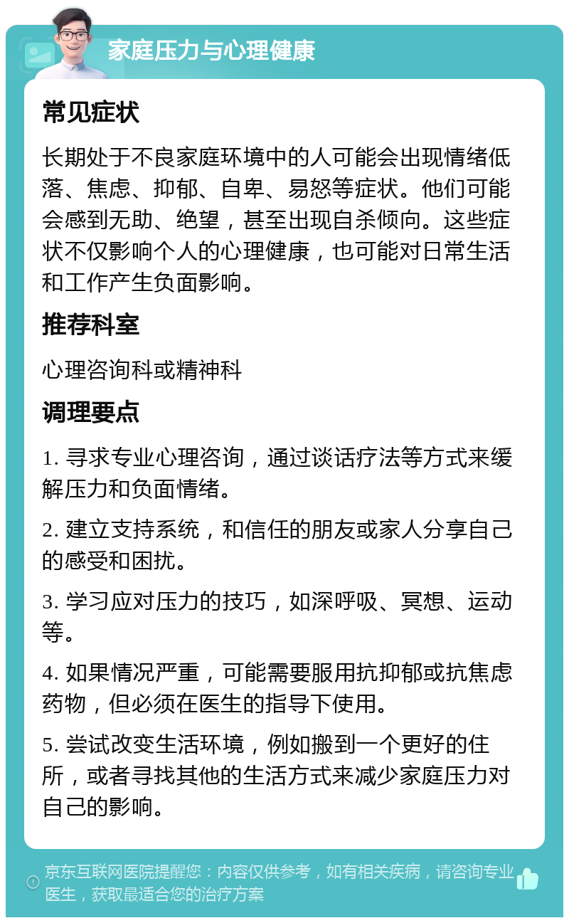 家庭压力与心理健康 常见症状 长期处于不良家庭环境中的人可能会出现情绪低落、焦虑、抑郁、自卑、易怒等症状。他们可能会感到无助、绝望，甚至出现自杀倾向。这些症状不仅影响个人的心理健康，也可能对日常生活和工作产生负面影响。 推荐科室 心理咨询科或精神科 调理要点 1. 寻求专业心理咨询，通过谈话疗法等方式来缓解压力和负面情绪。 2. 建立支持系统，和信任的朋友或家人分享自己的感受和困扰。 3. 学习应对压力的技巧，如深呼吸、冥想、运动等。 4. 如果情况严重，可能需要服用抗抑郁或抗焦虑药物，但必须在医生的指导下使用。 5. 尝试改变生活环境，例如搬到一个更好的住所，或者寻找其他的生活方式来减少家庭压力对自己的影响。