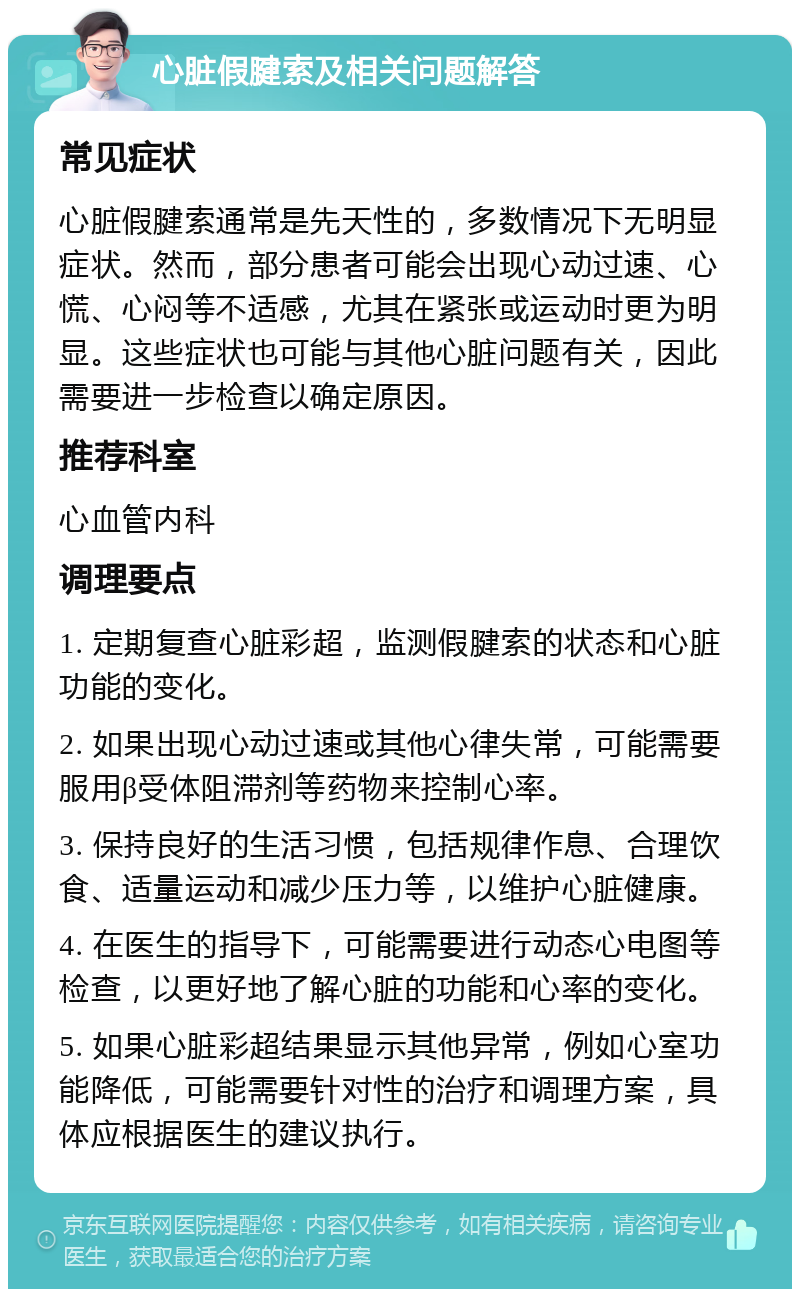 心脏假腱索及相关问题解答 常见症状 心脏假腱索通常是先天性的，多数情况下无明显症状。然而，部分患者可能会出现心动过速、心慌、心闷等不适感，尤其在紧张或运动时更为明显。这些症状也可能与其他心脏问题有关，因此需要进一步检查以确定原因。 推荐科室 心血管内科 调理要点 1. 定期复查心脏彩超，监测假腱索的状态和心脏功能的变化。 2. 如果出现心动过速或其他心律失常，可能需要服用β受体阻滞剂等药物来控制心率。 3. 保持良好的生活习惯，包括规律作息、合理饮食、适量运动和减少压力等，以维护心脏健康。 4. 在医生的指导下，可能需要进行动态心电图等检查，以更好地了解心脏的功能和心率的变化。 5. 如果心脏彩超结果显示其他异常，例如心室功能降低，可能需要针对性的治疗和调理方案，具体应根据医生的建议执行。