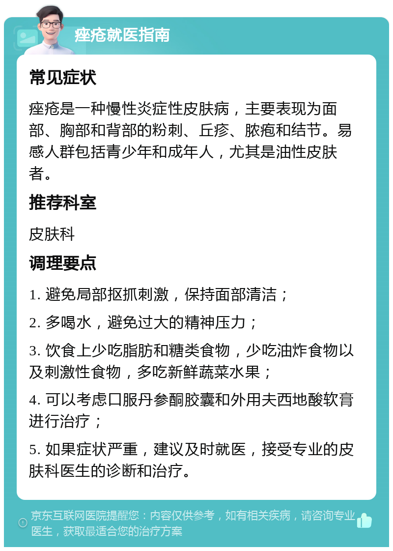 痤疮就医指南 常见症状 痤疮是一种慢性炎症性皮肤病，主要表现为面部、胸部和背部的粉刺、丘疹、脓疱和结节。易感人群包括青少年和成年人，尤其是油性皮肤者。 推荐科室 皮肤科 调理要点 1. 避免局部抠抓刺激，保持面部清洁； 2. 多喝水，避免过大的精神压力； 3. 饮食上少吃脂肪和糖类食物，少吃油炸食物以及刺激性食物，多吃新鲜蔬菜水果； 4. 可以考虑口服丹参酮胶囊和外用夫西地酸软膏进行治疗； 5. 如果症状严重，建议及时就医，接受专业的皮肤科医生的诊断和治疗。