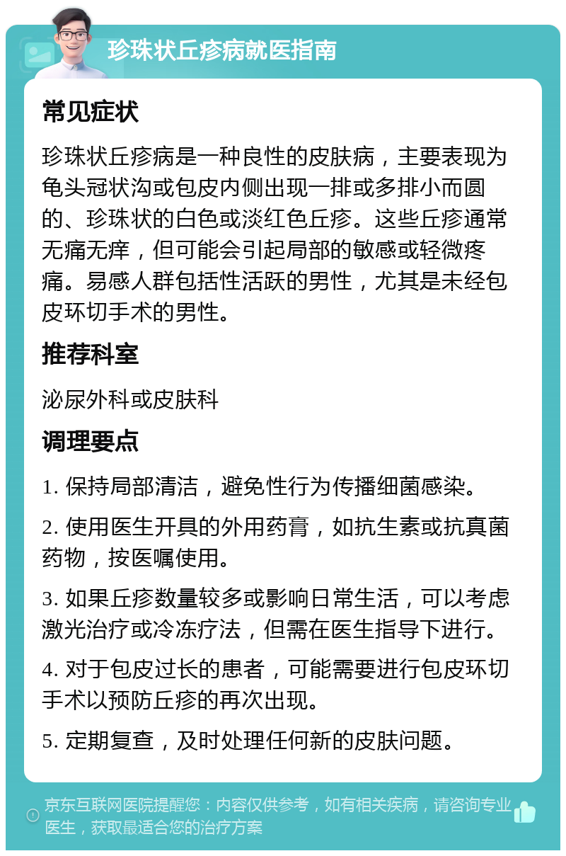 珍珠状丘疹病就医指南 常见症状 珍珠状丘疹病是一种良性的皮肤病，主要表现为龟头冠状沟或包皮内侧出现一排或多排小而圆的、珍珠状的白色或淡红色丘疹。这些丘疹通常无痛无痒，但可能会引起局部的敏感或轻微疼痛。易感人群包括性活跃的男性，尤其是未经包皮环切手术的男性。 推荐科室 泌尿外科或皮肤科 调理要点 1. 保持局部清洁，避免性行为传播细菌感染。 2. 使用医生开具的外用药膏，如抗生素或抗真菌药物，按医嘱使用。 3. 如果丘疹数量较多或影响日常生活，可以考虑激光治疗或冷冻疗法，但需在医生指导下进行。 4. 对于包皮过长的患者，可能需要进行包皮环切手术以预防丘疹的再次出现。 5. 定期复查，及时处理任何新的皮肤问题。