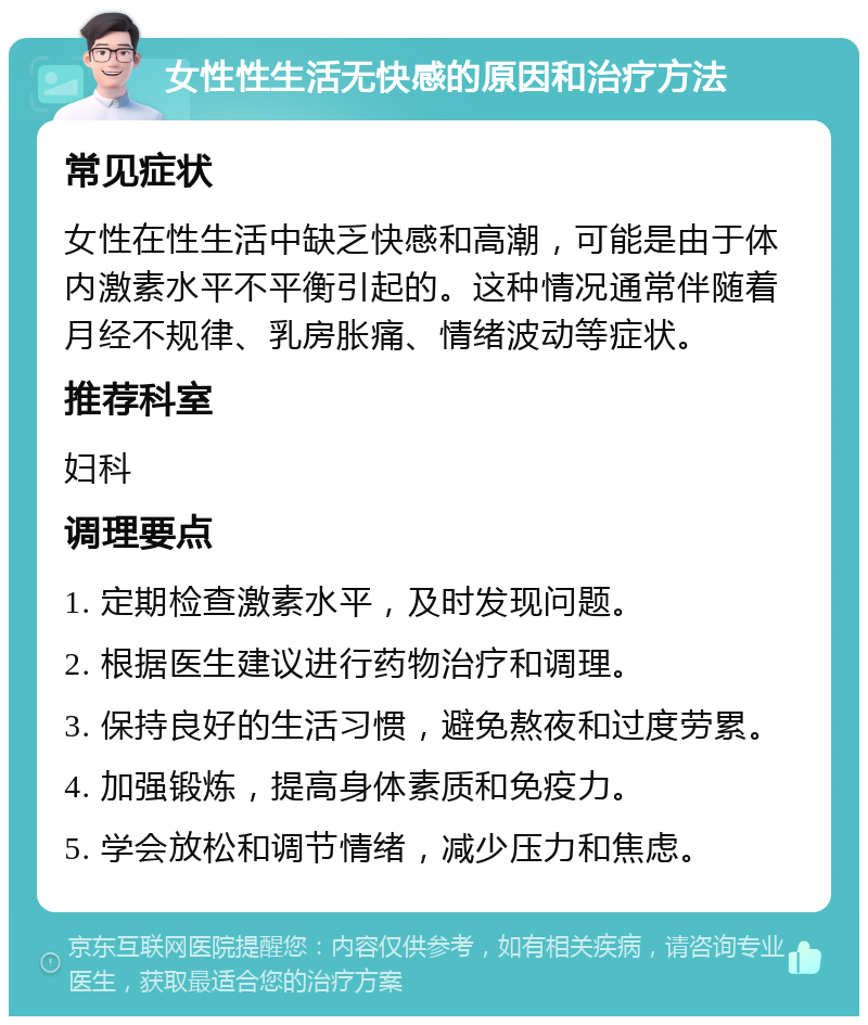 女性性生活无快感的原因和治疗方法 常见症状 女性在性生活中缺乏快感和高潮，可能是由于体内激素水平不平衡引起的。这种情况通常伴随着月经不规律、乳房胀痛、情绪波动等症状。 推荐科室 妇科 调理要点 1. 定期检查激素水平，及时发现问题。 2. 根据医生建议进行药物治疗和调理。 3. 保持良好的生活习惯，避免熬夜和过度劳累。 4. 加强锻炼，提高身体素质和免疫力。 5. 学会放松和调节情绪，减少压力和焦虑。