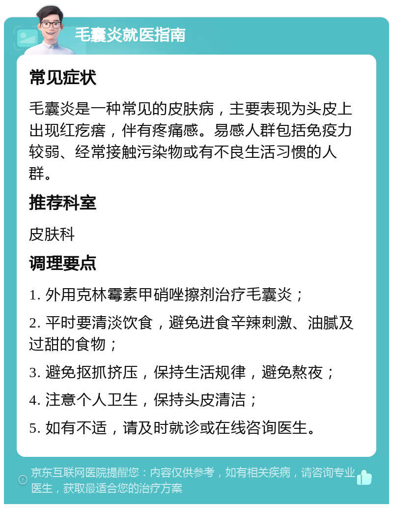 毛囊炎就医指南 常见症状 毛囊炎是一种常见的皮肤病，主要表现为头皮上出现红疙瘩，伴有疼痛感。易感人群包括免疫力较弱、经常接触污染物或有不良生活习惯的人群。 推荐科室 皮肤科 调理要点 1. 外用克林霉素甲硝唑擦剂治疗毛囊炎； 2. 平时要清淡饮食，避免进食辛辣刺激、油腻及过甜的食物； 3. 避免抠抓挤压，保持生活规律，避免熬夜； 4. 注意个人卫生，保持头皮清洁； 5. 如有不适，请及时就诊或在线咨询医生。