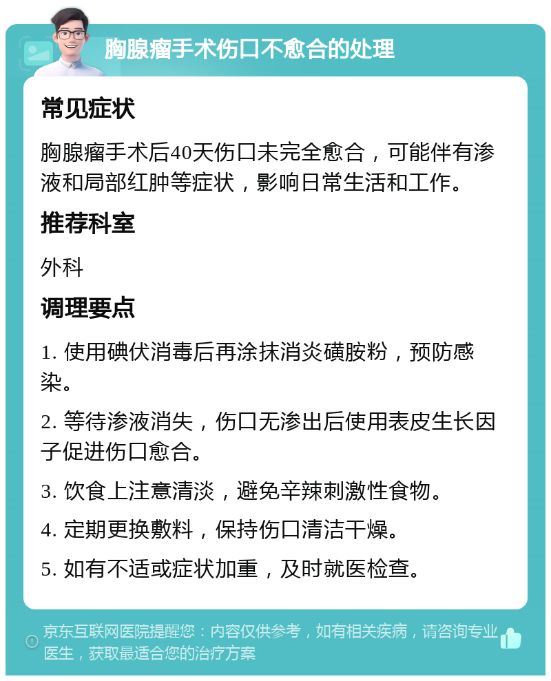 胸腺瘤手术伤口不愈合的处理 常见症状 胸腺瘤手术后40天伤口未完全愈合，可能伴有渗液和局部红肿等症状，影响日常生活和工作。 推荐科室 外科 调理要点 1. 使用碘伏消毒后再涂抹消炎磺胺粉，预防感染。 2. 等待渗液消失，伤口无渗出后使用表皮生长因子促进伤口愈合。 3. 饮食上注意清淡，避免辛辣刺激性食物。 4. 定期更换敷料，保持伤口清洁干燥。 5. 如有不适或症状加重，及时就医检查。