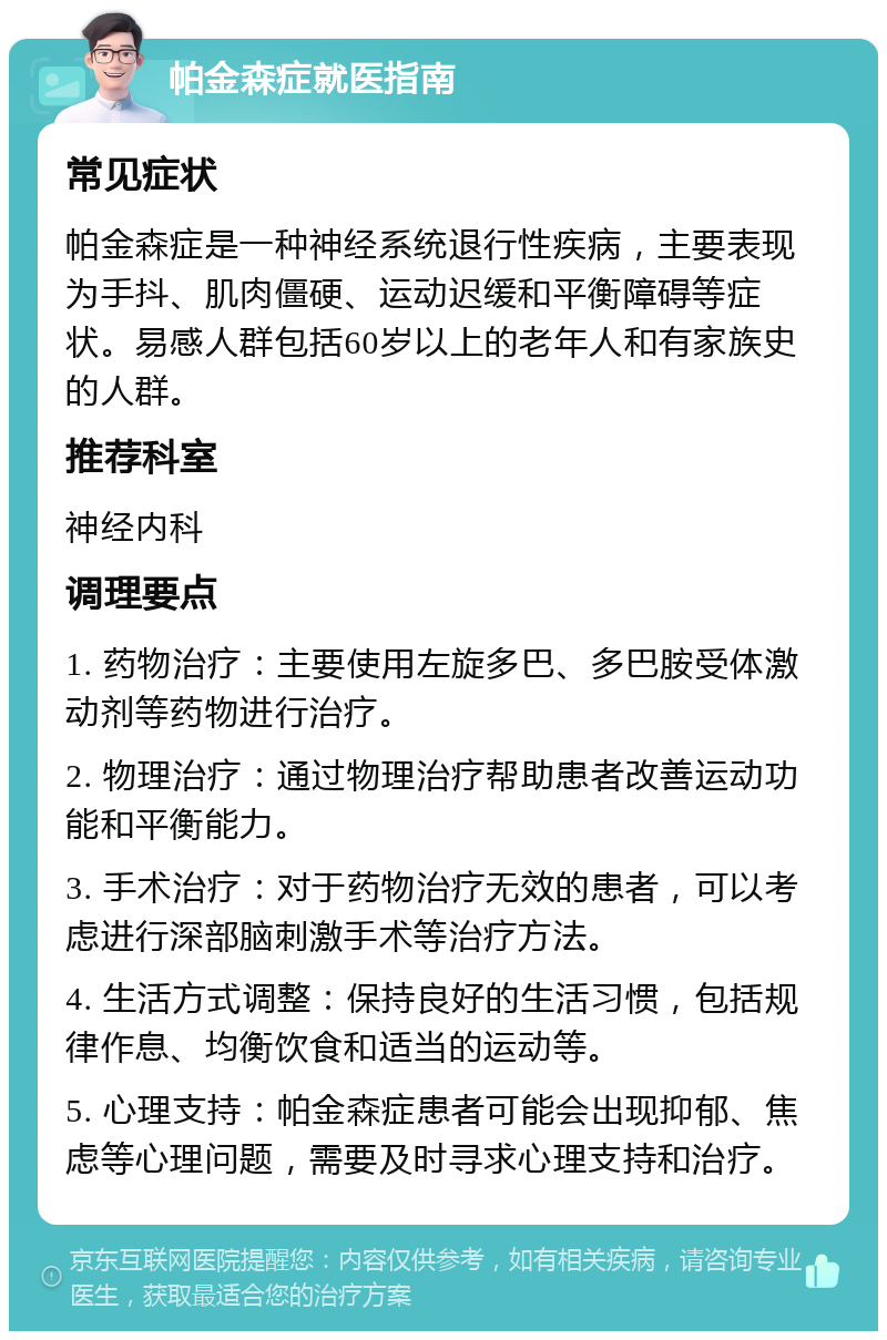 帕金森症就医指南 常见症状 帕金森症是一种神经系统退行性疾病，主要表现为手抖、肌肉僵硬、运动迟缓和平衡障碍等症状。易感人群包括60岁以上的老年人和有家族史的人群。 推荐科室 神经内科 调理要点 1. 药物治疗：主要使用左旋多巴、多巴胺受体激动剂等药物进行治疗。 2. 物理治疗：通过物理治疗帮助患者改善运动功能和平衡能力。 3. 手术治疗：对于药物治疗无效的患者，可以考虑进行深部脑刺激手术等治疗方法。 4. 生活方式调整：保持良好的生活习惯，包括规律作息、均衡饮食和适当的运动等。 5. 心理支持：帕金森症患者可能会出现抑郁、焦虑等心理问题，需要及时寻求心理支持和治疗。