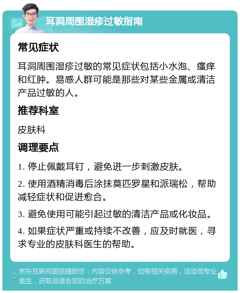 耳洞周围湿疹过敏指南 常见症状 耳洞周围湿疹过敏的常见症状包括小水泡、瘙痒和红肿。易感人群可能是那些对某些金属或清洁产品过敏的人。 推荐科室 皮肤科 调理要点 1. 停止佩戴耳钉，避免进一步刺激皮肤。 2. 使用酒精消毒后涂抹莫匹罗星和派瑞松，帮助减轻症状和促进愈合。 3. 避免使用可能引起过敏的清洁产品或化妆品。 4. 如果症状严重或持续不改善，应及时就医，寻求专业的皮肤科医生的帮助。