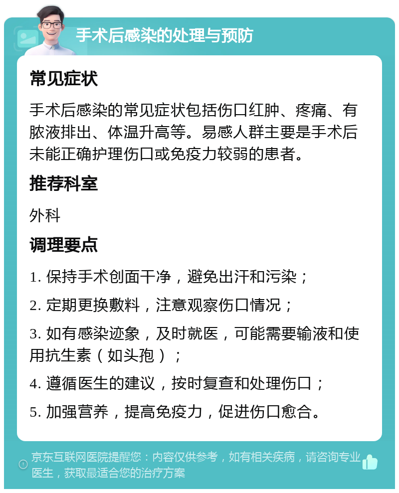 手术后感染的处理与预防 常见症状 手术后感染的常见症状包括伤口红肿、疼痛、有脓液排出、体温升高等。易感人群主要是手术后未能正确护理伤口或免疫力较弱的患者。 推荐科室 外科 调理要点 1. 保持手术创面干净，避免出汗和污染； 2. 定期更换敷料，注意观察伤口情况； 3. 如有感染迹象，及时就医，可能需要输液和使用抗生素（如头孢）； 4. 遵循医生的建议，按时复查和处理伤口； 5. 加强营养，提高免疫力，促进伤口愈合。