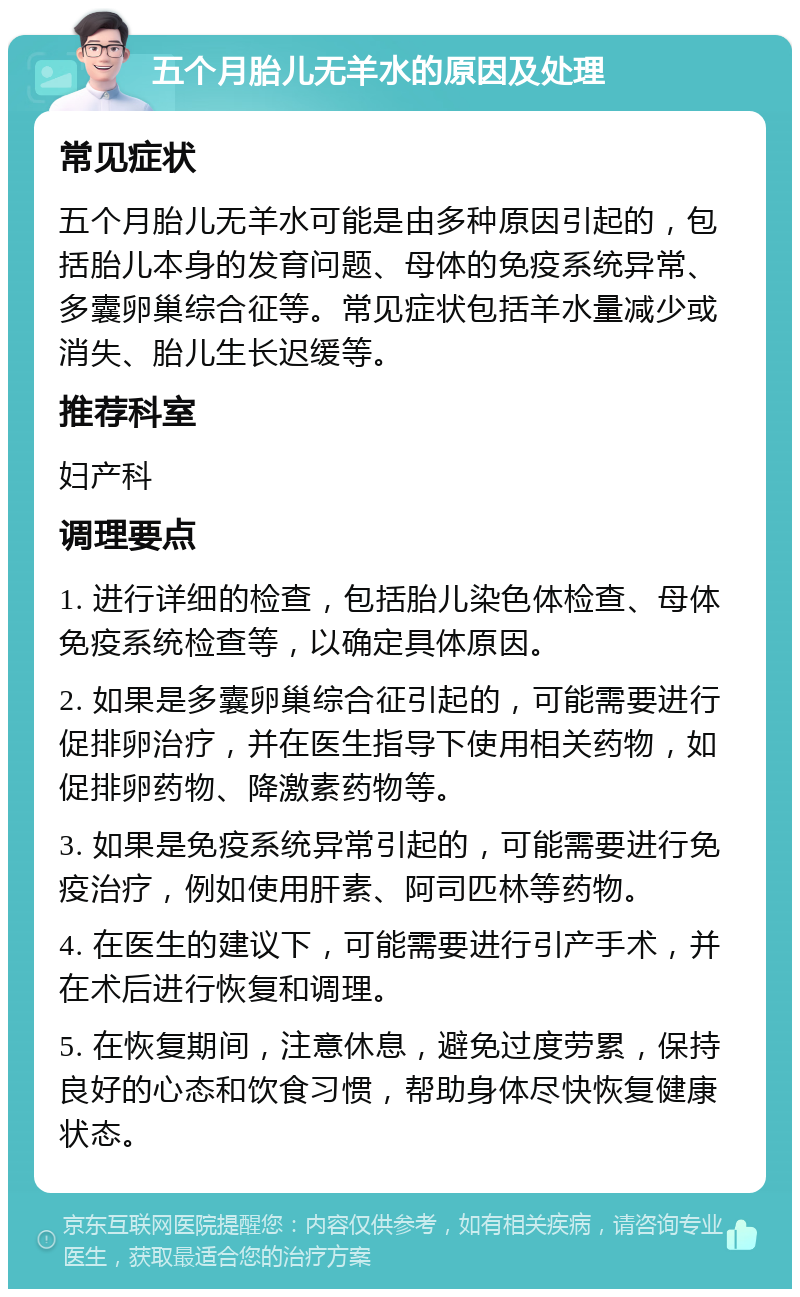 五个月胎儿无羊水的原因及处理 常见症状 五个月胎儿无羊水可能是由多种原因引起的，包括胎儿本身的发育问题、母体的免疫系统异常、多囊卵巢综合征等。常见症状包括羊水量减少或消失、胎儿生长迟缓等。 推荐科室 妇产科 调理要点 1. 进行详细的检查，包括胎儿染色体检查、母体免疫系统检查等，以确定具体原因。 2. 如果是多囊卵巢综合征引起的，可能需要进行促排卵治疗，并在医生指导下使用相关药物，如促排卵药物、降激素药物等。 3. 如果是免疫系统异常引起的，可能需要进行免疫治疗，例如使用肝素、阿司匹林等药物。 4. 在医生的建议下，可能需要进行引产手术，并在术后进行恢复和调理。 5. 在恢复期间，注意休息，避免过度劳累，保持良好的心态和饮食习惯，帮助身体尽快恢复健康状态。