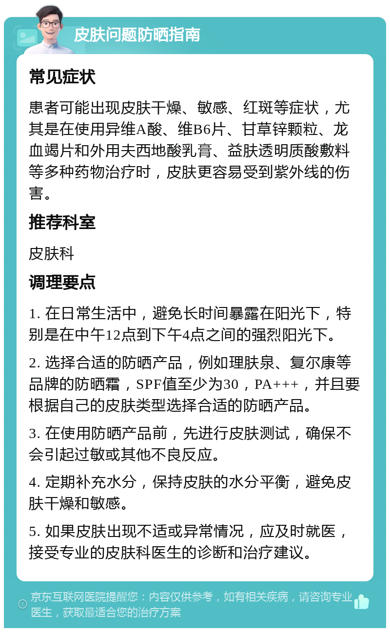 皮肤问题防晒指南 常见症状 患者可能出现皮肤干燥、敏感、红斑等症状，尤其是在使用异维A酸、维B6片、甘草锌颗粒、龙血竭片和外用夫西地酸乳膏、益肤透明质酸敷料等多种药物治疗时，皮肤更容易受到紫外线的伤害。 推荐科室 皮肤科 调理要点 1. 在日常生活中，避免长时间暴露在阳光下，特别是在中午12点到下午4点之间的强烈阳光下。 2. 选择合适的防晒产品，例如理肤泉、复尔康等品牌的防晒霜，SPF值至少为30，PA+++，并且要根据自己的皮肤类型选择合适的防晒产品。 3. 在使用防晒产品前，先进行皮肤测试，确保不会引起过敏或其他不良反应。 4. 定期补充水分，保持皮肤的水分平衡，避免皮肤干燥和敏感。 5. 如果皮肤出现不适或异常情况，应及时就医，接受专业的皮肤科医生的诊断和治疗建议。