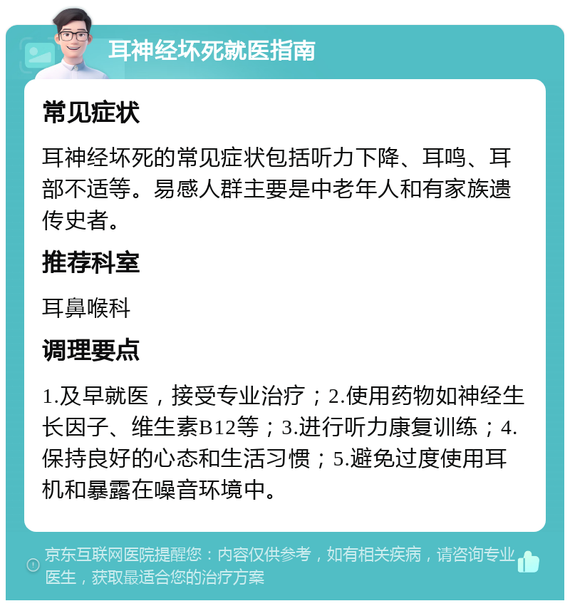 耳神经坏死就医指南 常见症状 耳神经坏死的常见症状包括听力下降、耳鸣、耳部不适等。易感人群主要是中老年人和有家族遗传史者。 推荐科室 耳鼻喉科 调理要点 1.及早就医，接受专业治疗；2.使用药物如神经生长因子、维生素B12等；3.进行听力康复训练；4.保持良好的心态和生活习惯；5.避免过度使用耳机和暴露在噪音环境中。