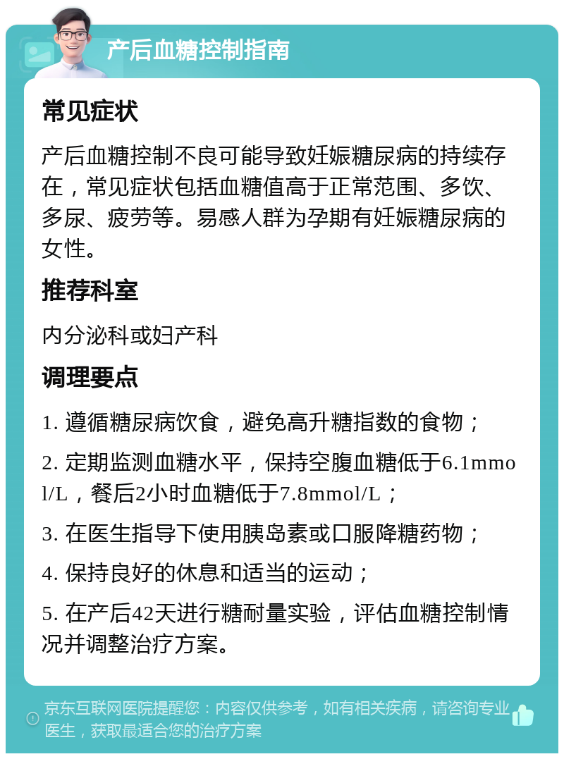 产后血糖控制指南 常见症状 产后血糖控制不良可能导致妊娠糖尿病的持续存在，常见症状包括血糖值高于正常范围、多饮、多尿、疲劳等。易感人群为孕期有妊娠糖尿病的女性。 推荐科室 内分泌科或妇产科 调理要点 1. 遵循糖尿病饮食，避免高升糖指数的食物； 2. 定期监测血糖水平，保持空腹血糖低于6.1mmol/L，餐后2小时血糖低于7.8mmol/L； 3. 在医生指导下使用胰岛素或口服降糖药物； 4. 保持良好的休息和适当的运动； 5. 在产后42天进行糖耐量实验，评估血糖控制情况并调整治疗方案。