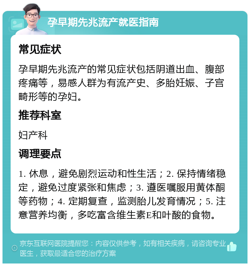 孕早期先兆流产就医指南 常见症状 孕早期先兆流产的常见症状包括阴道出血、腹部疼痛等，易感人群为有流产史、多胎妊娠、子宫畸形等的孕妇。 推荐科室 妇产科 调理要点 1. 休息，避免剧烈运动和性生活；2. 保持情绪稳定，避免过度紧张和焦虑；3. 遵医嘱服用黄体酮等药物；4. 定期复查，监测胎儿发育情况；5. 注意营养均衡，多吃富含维生素E和叶酸的食物。