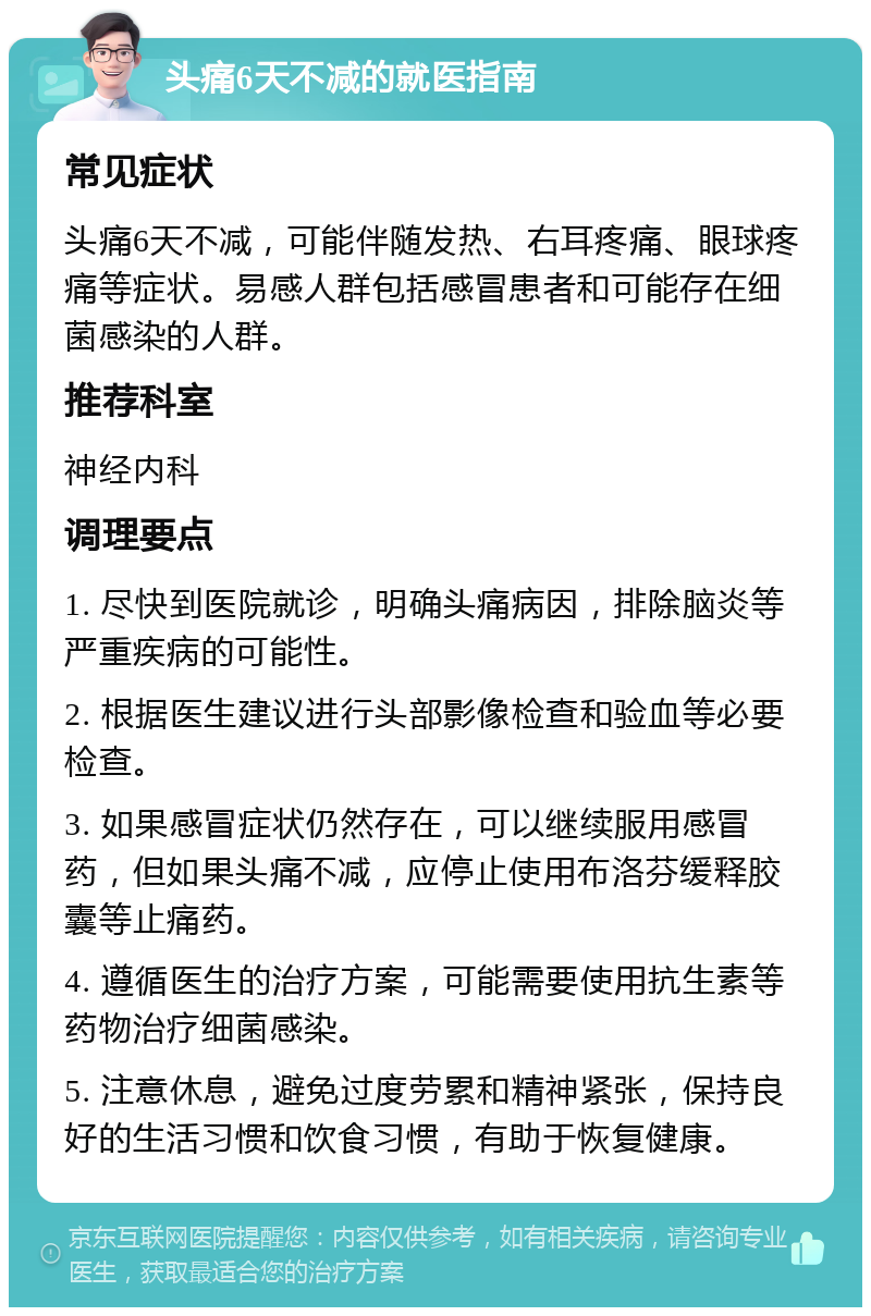 头痛6天不减的就医指南 常见症状 头痛6天不减，可能伴随发热、右耳疼痛、眼球疼痛等症状。易感人群包括感冒患者和可能存在细菌感染的人群。 推荐科室 神经内科 调理要点 1. 尽快到医院就诊，明确头痛病因，排除脑炎等严重疾病的可能性。 2. 根据医生建议进行头部影像检查和验血等必要检查。 3. 如果感冒症状仍然存在，可以继续服用感冒药，但如果头痛不减，应停止使用布洛芬缓释胶囊等止痛药。 4. 遵循医生的治疗方案，可能需要使用抗生素等药物治疗细菌感染。 5. 注意休息，避免过度劳累和精神紧张，保持良好的生活习惯和饮食习惯，有助于恢复健康。