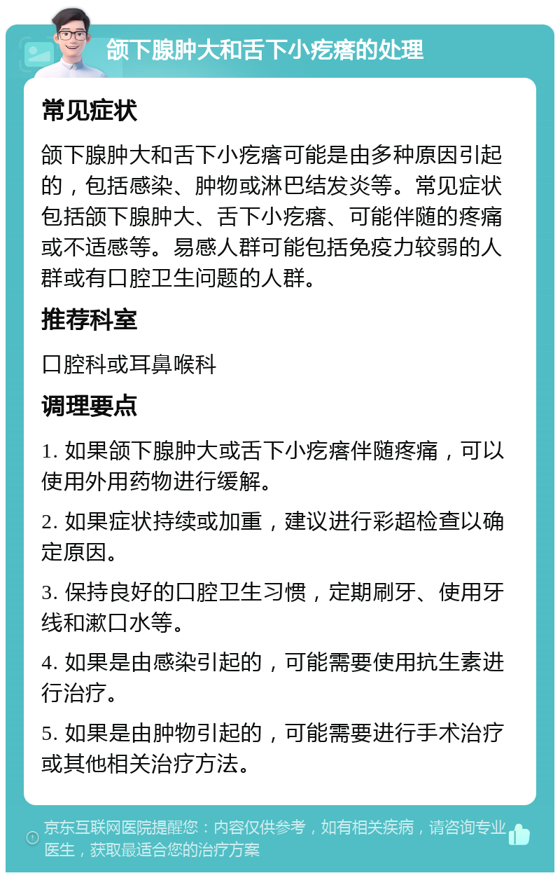 颌下腺肿大和舌下小疙瘩的处理 常见症状 颌下腺肿大和舌下小疙瘩可能是由多种原因引起的，包括感染、肿物或淋巴结发炎等。常见症状包括颌下腺肿大、舌下小疙瘩、可能伴随的疼痛或不适感等。易感人群可能包括免疫力较弱的人群或有口腔卫生问题的人群。 推荐科室 口腔科或耳鼻喉科 调理要点 1. 如果颌下腺肿大或舌下小疙瘩伴随疼痛，可以使用外用药物进行缓解。 2. 如果症状持续或加重，建议进行彩超检查以确定原因。 3. 保持良好的口腔卫生习惯，定期刷牙、使用牙线和漱口水等。 4. 如果是由感染引起的，可能需要使用抗生素进行治疗。 5. 如果是由肿物引起的，可能需要进行手术治疗或其他相关治疗方法。