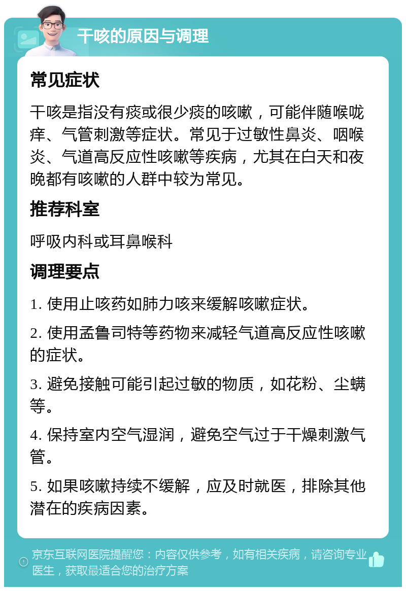 干咳的原因与调理 常见症状 干咳是指没有痰或很少痰的咳嗽，可能伴随喉咙痒、气管刺激等症状。常见于过敏性鼻炎、咽喉炎、气道高反应性咳嗽等疾病，尤其在白天和夜晚都有咳嗽的人群中较为常见。 推荐科室 呼吸内科或耳鼻喉科 调理要点 1. 使用止咳药如肺力咳来缓解咳嗽症状。 2. 使用孟鲁司特等药物来减轻气道高反应性咳嗽的症状。 3. 避免接触可能引起过敏的物质，如花粉、尘螨等。 4. 保持室内空气湿润，避免空气过于干燥刺激气管。 5. 如果咳嗽持续不缓解，应及时就医，排除其他潜在的疾病因素。