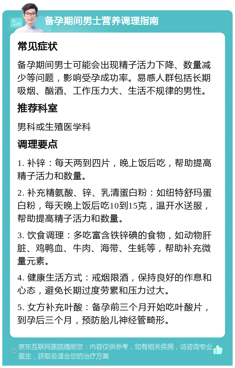 备孕期间男士营养调理指南 常见症状 备孕期间男士可能会出现精子活力下降、数量减少等问题，影响受孕成功率。易感人群包括长期吸烟、酗酒、工作压力大、生活不规律的男性。 推荐科室 男科或生殖医学科 调理要点 1. 补锌：每天两到四片，晚上饭后吃，帮助提高精子活力和数量。 2. 补充精氨酸、锌、乳清蛋白粉：如纽特舒玛蛋白粉，每天晚上饭后吃10到15克，温开水送服，帮助提高精子活力和数量。 3. 饮食调理：多吃富含铁锌碘的食物，如动物肝脏、鸡鸭血、牛肉、海带、生蚝等，帮助补充微量元素。 4. 健康生活方式：戒烟限酒，保持良好的作息和心态，避免长期过度劳累和压力过大。 5. 女方补充叶酸：备孕前三个月开始吃叶酸片，到孕后三个月，预防胎儿神经管畸形。