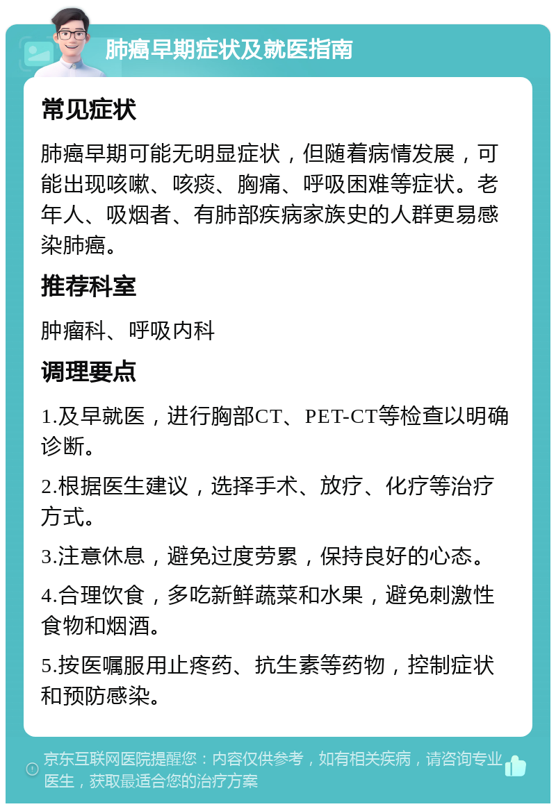 肺癌早期症状及就医指南 常见症状 肺癌早期可能无明显症状，但随着病情发展，可能出现咳嗽、咳痰、胸痛、呼吸困难等症状。老年人、吸烟者、有肺部疾病家族史的人群更易感染肺癌。 推荐科室 肿瘤科、呼吸内科 调理要点 1.及早就医，进行胸部CT、PET-CT等检查以明确诊断。 2.根据医生建议，选择手术、放疗、化疗等治疗方式。 3.注意休息，避免过度劳累，保持良好的心态。 4.合理饮食，多吃新鲜蔬菜和水果，避免刺激性食物和烟酒。 5.按医嘱服用止疼药、抗生素等药物，控制症状和预防感染。