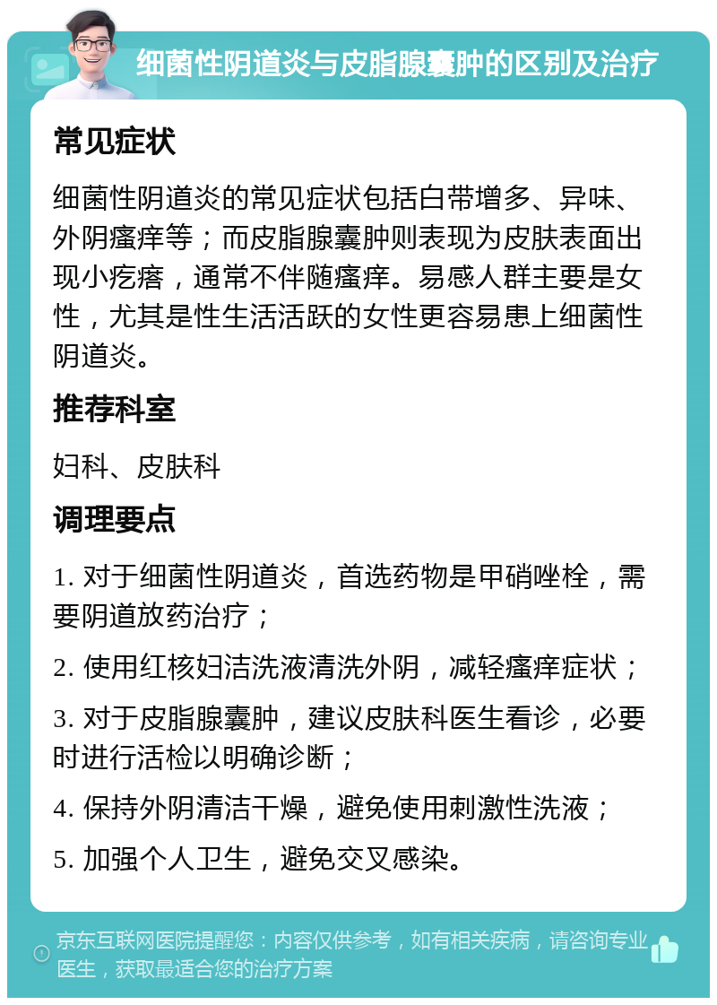 细菌性阴道炎与皮脂腺囊肿的区别及治疗 常见症状 细菌性阴道炎的常见症状包括白带增多、异味、外阴瘙痒等；而皮脂腺囊肿则表现为皮肤表面出现小疙瘩，通常不伴随瘙痒。易感人群主要是女性，尤其是性生活活跃的女性更容易患上细菌性阴道炎。 推荐科室 妇科、皮肤科 调理要点 1. 对于细菌性阴道炎，首选药物是甲硝唑栓，需要阴道放药治疗； 2. 使用红核妇洁洗液清洗外阴，减轻瘙痒症状； 3. 对于皮脂腺囊肿，建议皮肤科医生看诊，必要时进行活检以明确诊断； 4. 保持外阴清洁干燥，避免使用刺激性洗液； 5. 加强个人卫生，避免交叉感染。