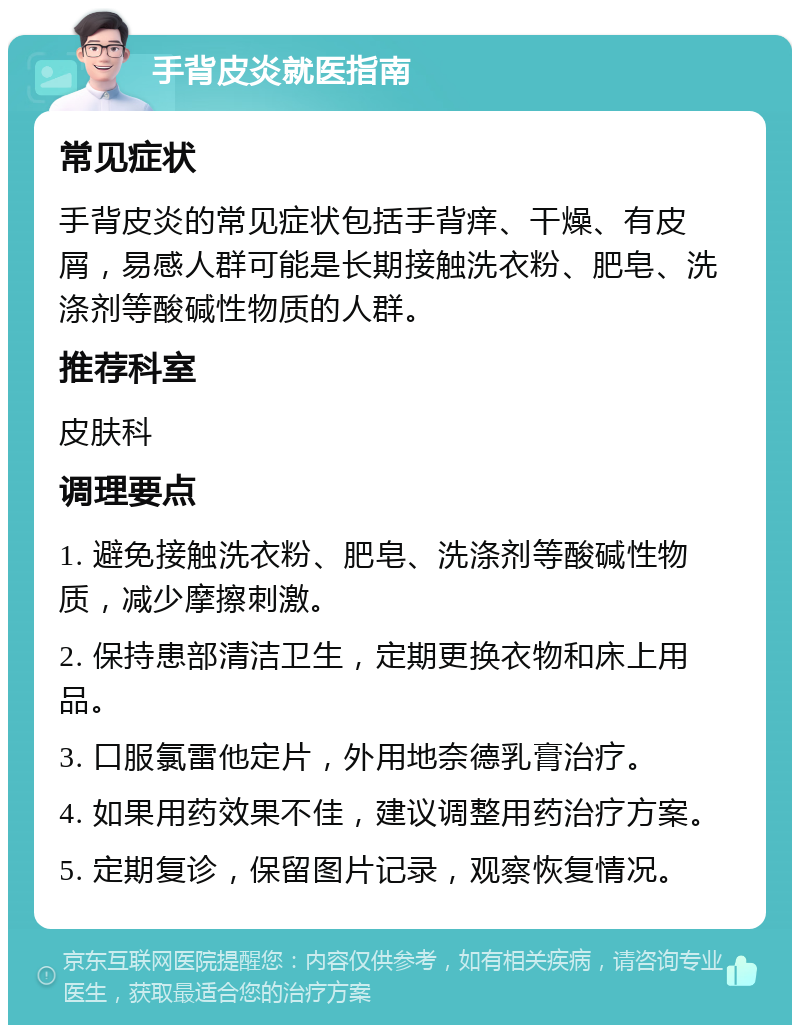 手背皮炎就医指南 常见症状 手背皮炎的常见症状包括手背痒、干燥、有皮屑，易感人群可能是长期接触洗衣粉、肥皂、洗涤剂等酸碱性物质的人群。 推荐科室 皮肤科 调理要点 1. 避免接触洗衣粉、肥皂、洗涤剂等酸碱性物质，减少摩擦刺激。 2. 保持患部清洁卫生，定期更换衣物和床上用品。 3. 口服氯雷他定片，外用地奈德乳膏治疗。 4. 如果用药效果不佳，建议调整用药治疗方案。 5. 定期复诊，保留图片记录，观察恢复情况。