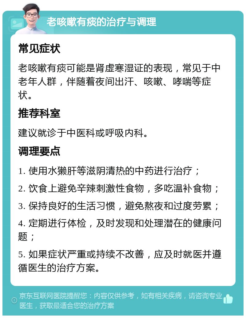 老咳嗽有痰的治疗与调理 常见症状 老咳嗽有痰可能是肾虚寒湿证的表现，常见于中老年人群，伴随着夜间出汗、咳嗽、哮喘等症状。 推荐科室 建议就诊于中医科或呼吸内科。 调理要点 1. 使用水獭肝等滋阴清热的中药进行治疗； 2. 饮食上避免辛辣刺激性食物，多吃温补食物； 3. 保持良好的生活习惯，避免熬夜和过度劳累； 4. 定期进行体检，及时发现和处理潜在的健康问题； 5. 如果症状严重或持续不改善，应及时就医并遵循医生的治疗方案。