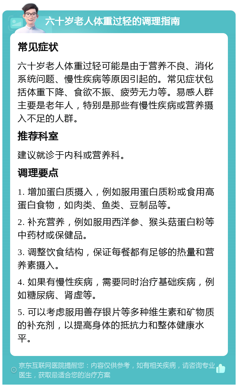 六十岁老人体重过轻的调理指南 常见症状 六十岁老人体重过轻可能是由于营养不良、消化系统问题、慢性疾病等原因引起的。常见症状包括体重下降、食欲不振、疲劳无力等。易感人群主要是老年人，特别是那些有慢性疾病或营养摄入不足的人群。 推荐科室 建议就诊于内科或营养科。 调理要点 1. 增加蛋白质摄入，例如服用蛋白质粉或食用高蛋白食物，如肉类、鱼类、豆制品等。 2. 补充营养，例如服用西洋参、猴头菇蛋白粉等中药材或保健品。 3. 调整饮食结构，保证每餐都有足够的热量和营养素摄入。 4. 如果有慢性疾病，需要同时治疗基础疾病，例如糖尿病、肾虚等。 5. 可以考虑服用善存银片等多种维生素和矿物质的补充剂，以提高身体的抵抗力和整体健康水平。