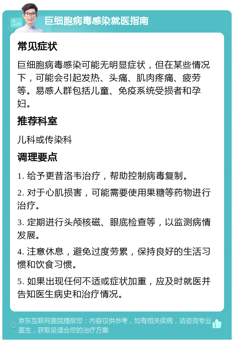 巨细胞病毒感染就医指南 常见症状 巨细胞病毒感染可能无明显症状，但在某些情况下，可能会引起发热、头痛、肌肉疼痛、疲劳等。易感人群包括儿童、免疫系统受损者和孕妇。 推荐科室 儿科或传染科 调理要点 1. 给予更昔洛韦治疗，帮助控制病毒复制。 2. 对于心肌损害，可能需要使用果糖等药物进行治疗。 3. 定期进行头颅核磁、眼底检查等，以监测病情发展。 4. 注意休息，避免过度劳累，保持良好的生活习惯和饮食习惯。 5. 如果出现任何不适或症状加重，应及时就医并告知医生病史和治疗情况。