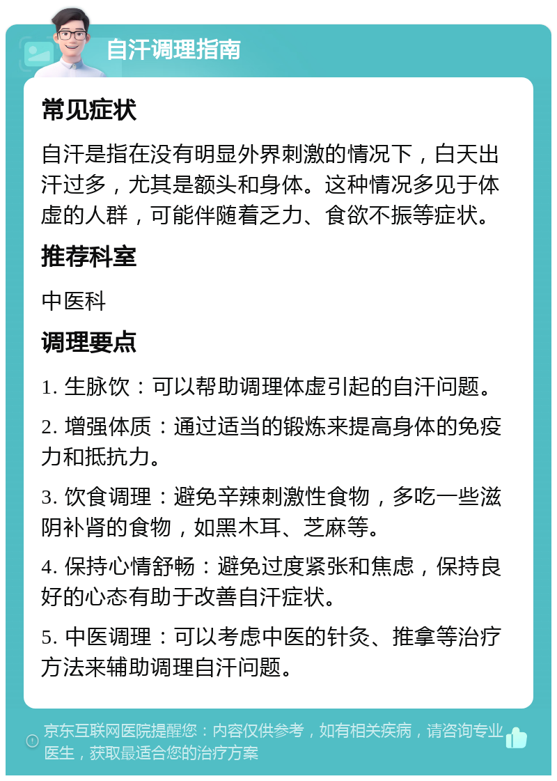 自汗调理指南 常见症状 自汗是指在没有明显外界刺激的情况下，白天出汗过多，尤其是额头和身体。这种情况多见于体虚的人群，可能伴随着乏力、食欲不振等症状。 推荐科室 中医科 调理要点 1. 生脉饮：可以帮助调理体虚引起的自汗问题。 2. 增强体质：通过适当的锻炼来提高身体的免疫力和抵抗力。 3. 饮食调理：避免辛辣刺激性食物，多吃一些滋阴补肾的食物，如黑木耳、芝麻等。 4. 保持心情舒畅：避免过度紧张和焦虑，保持良好的心态有助于改善自汗症状。 5. 中医调理：可以考虑中医的针灸、推拿等治疗方法来辅助调理自汗问题。