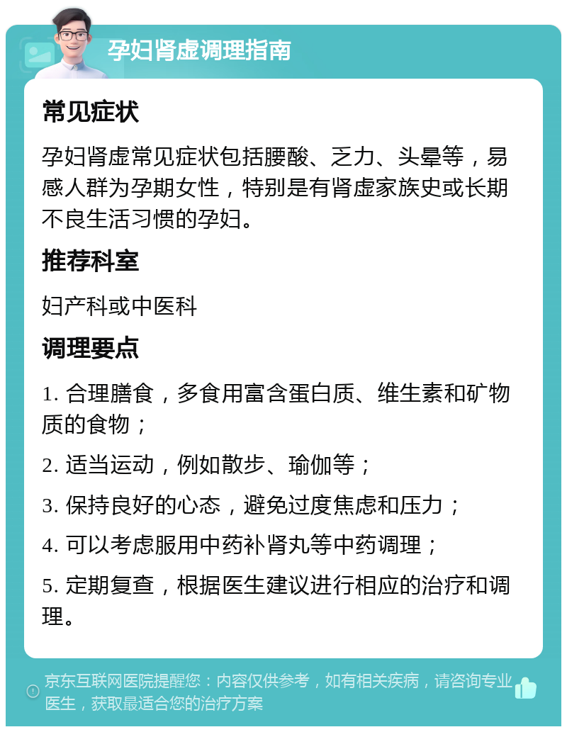 孕妇肾虚调理指南 常见症状 孕妇肾虚常见症状包括腰酸、乏力、头晕等，易感人群为孕期女性，特别是有肾虚家族史或长期不良生活习惯的孕妇。 推荐科室 妇产科或中医科 调理要点 1. 合理膳食，多食用富含蛋白质、维生素和矿物质的食物； 2. 适当运动，例如散步、瑜伽等； 3. 保持良好的心态，避免过度焦虑和压力； 4. 可以考虑服用中药补肾丸等中药调理； 5. 定期复查，根据医生建议进行相应的治疗和调理。