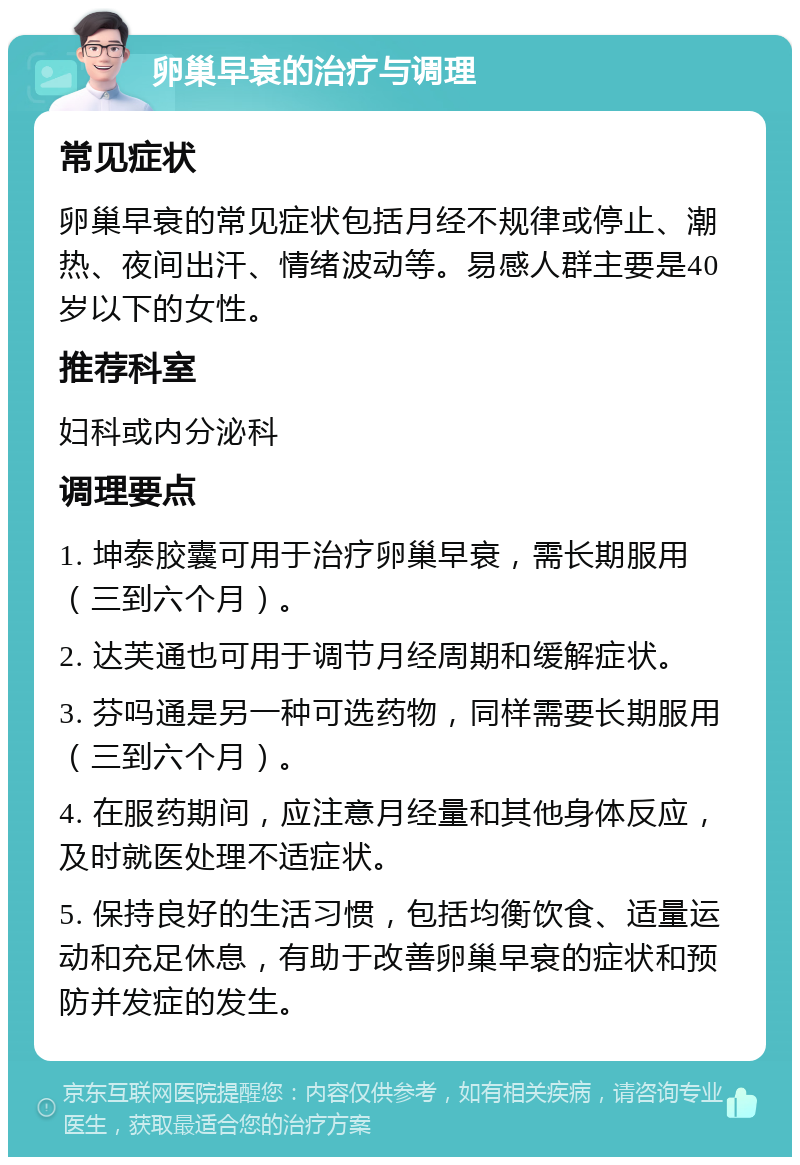 卵巢早衰的治疗与调理 常见症状 卵巢早衰的常见症状包括月经不规律或停止、潮热、夜间出汗、情绪波动等。易感人群主要是40岁以下的女性。 推荐科室 妇科或内分泌科 调理要点 1. 坤泰胶囊可用于治疗卵巢早衰，需长期服用（三到六个月）。 2. 达芙通也可用于调节月经周期和缓解症状。 3. 芬吗通是另一种可选药物，同样需要长期服用（三到六个月）。 4. 在服药期间，应注意月经量和其他身体反应，及时就医处理不适症状。 5. 保持良好的生活习惯，包括均衡饮食、适量运动和充足休息，有助于改善卵巢早衰的症状和预防并发症的发生。