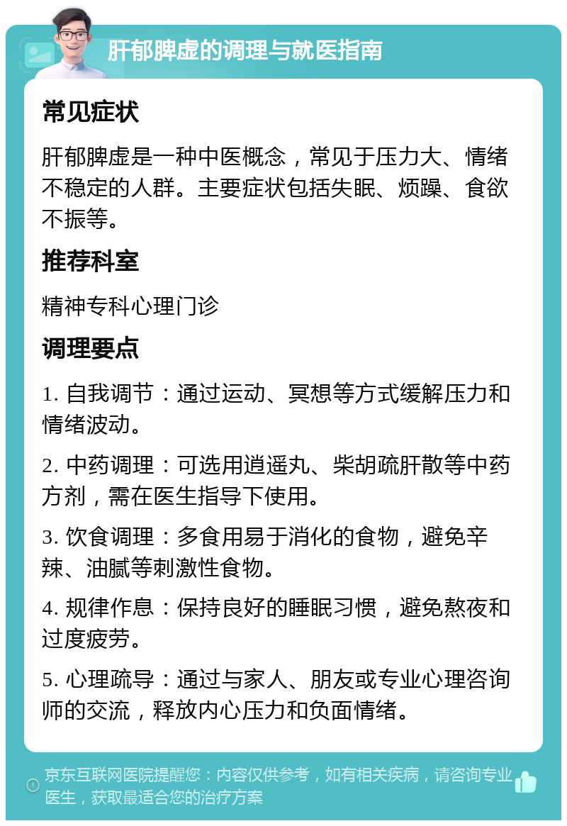 肝郁脾虚的调理与就医指南 常见症状 肝郁脾虚是一种中医概念，常见于压力大、情绪不稳定的人群。主要症状包括失眠、烦躁、食欲不振等。 推荐科室 精神专科心理门诊 调理要点 1. 自我调节：通过运动、冥想等方式缓解压力和情绪波动。 2. 中药调理：可选用逍遥丸、柴胡疏肝散等中药方剂，需在医生指导下使用。 3. 饮食调理：多食用易于消化的食物，避免辛辣、油腻等刺激性食物。 4. 规律作息：保持良好的睡眠习惯，避免熬夜和过度疲劳。 5. 心理疏导：通过与家人、朋友或专业心理咨询师的交流，释放内心压力和负面情绪。