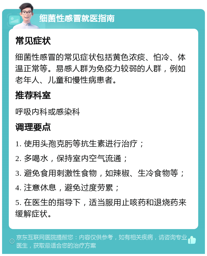 细菌性感冒就医指南 常见症状 细菌性感冒的常见症状包括黄色浓痰、怕冷、体温正常等。易感人群为免疫力较弱的人群，例如老年人、儿童和慢性病患者。 推荐科室 呼吸内科或感染科 调理要点 1. 使用头孢克肟等抗生素进行治疗； 2. 多喝水，保持室内空气流通； 3. 避免食用刺激性食物，如辣椒、生冷食物等； 4. 注意休息，避免过度劳累； 5. 在医生的指导下，适当服用止咳药和退烧药来缓解症状。