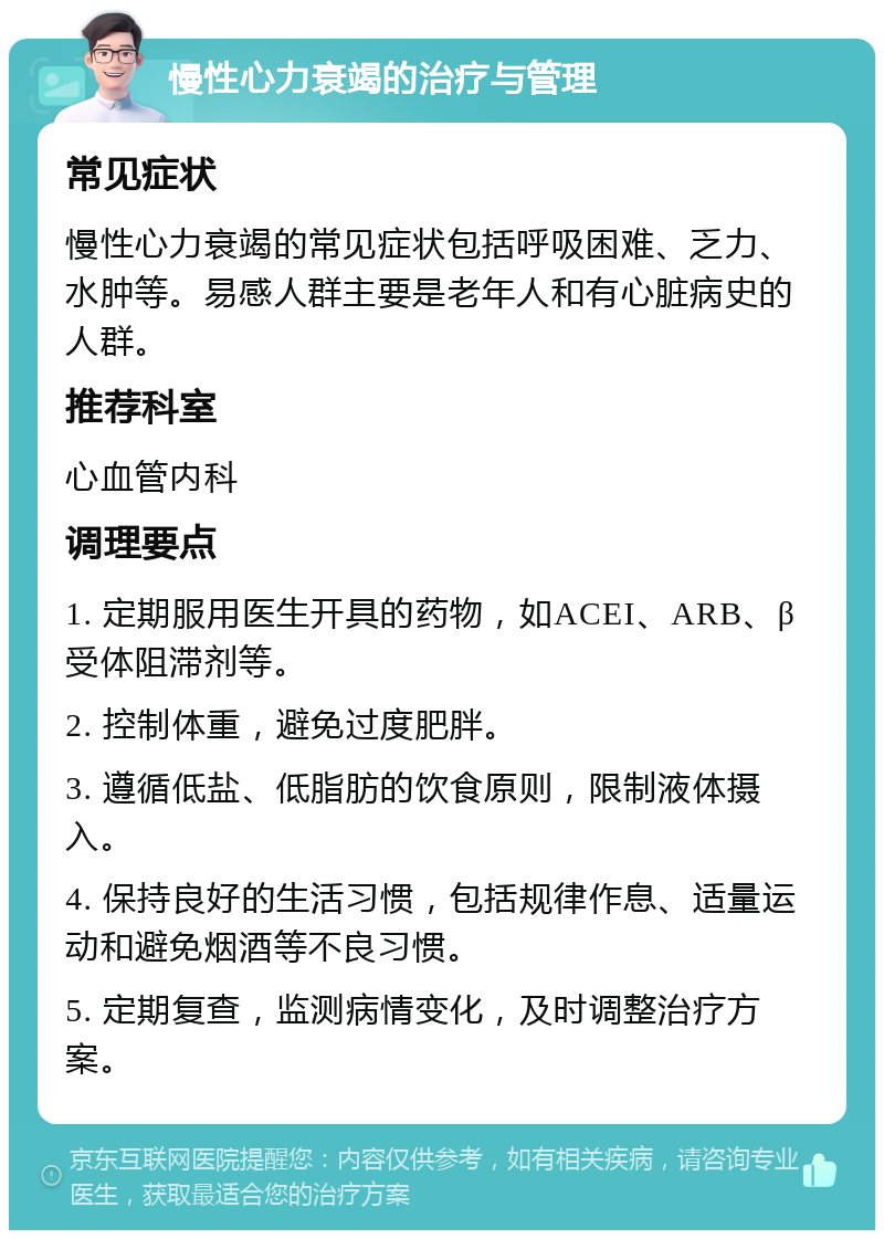 慢性心力衰竭的治疗与管理 常见症状 慢性心力衰竭的常见症状包括呼吸困难、乏力、水肿等。易感人群主要是老年人和有心脏病史的人群。 推荐科室 心血管内科 调理要点 1. 定期服用医生开具的药物，如ACEI、ARB、β受体阻滞剂等。 2. 控制体重，避免过度肥胖。 3. 遵循低盐、低脂肪的饮食原则，限制液体摄入。 4. 保持良好的生活习惯，包括规律作息、适量运动和避免烟酒等不良习惯。 5. 定期复查，监测病情变化，及时调整治疗方案。