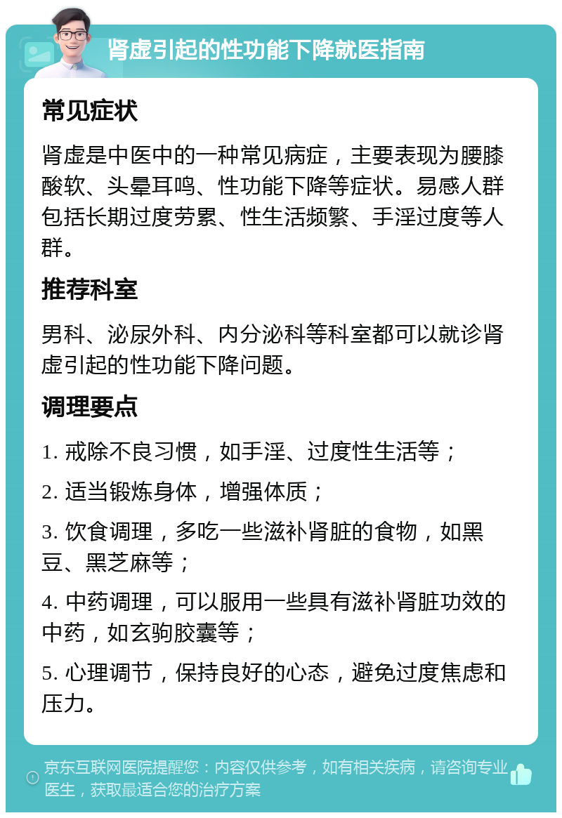 肾虚引起的性功能下降就医指南 常见症状 肾虚是中医中的一种常见病症，主要表现为腰膝酸软、头晕耳鸣、性功能下降等症状。易感人群包括长期过度劳累、性生活频繁、手淫过度等人群。 推荐科室 男科、泌尿外科、内分泌科等科室都可以就诊肾虚引起的性功能下降问题。 调理要点 1. 戒除不良习惯，如手淫、过度性生活等； 2. 适当锻炼身体，增强体质； 3. 饮食调理，多吃一些滋补肾脏的食物，如黑豆、黑芝麻等； 4. 中药调理，可以服用一些具有滋补肾脏功效的中药，如玄驹胶囊等； 5. 心理调节，保持良好的心态，避免过度焦虑和压力。