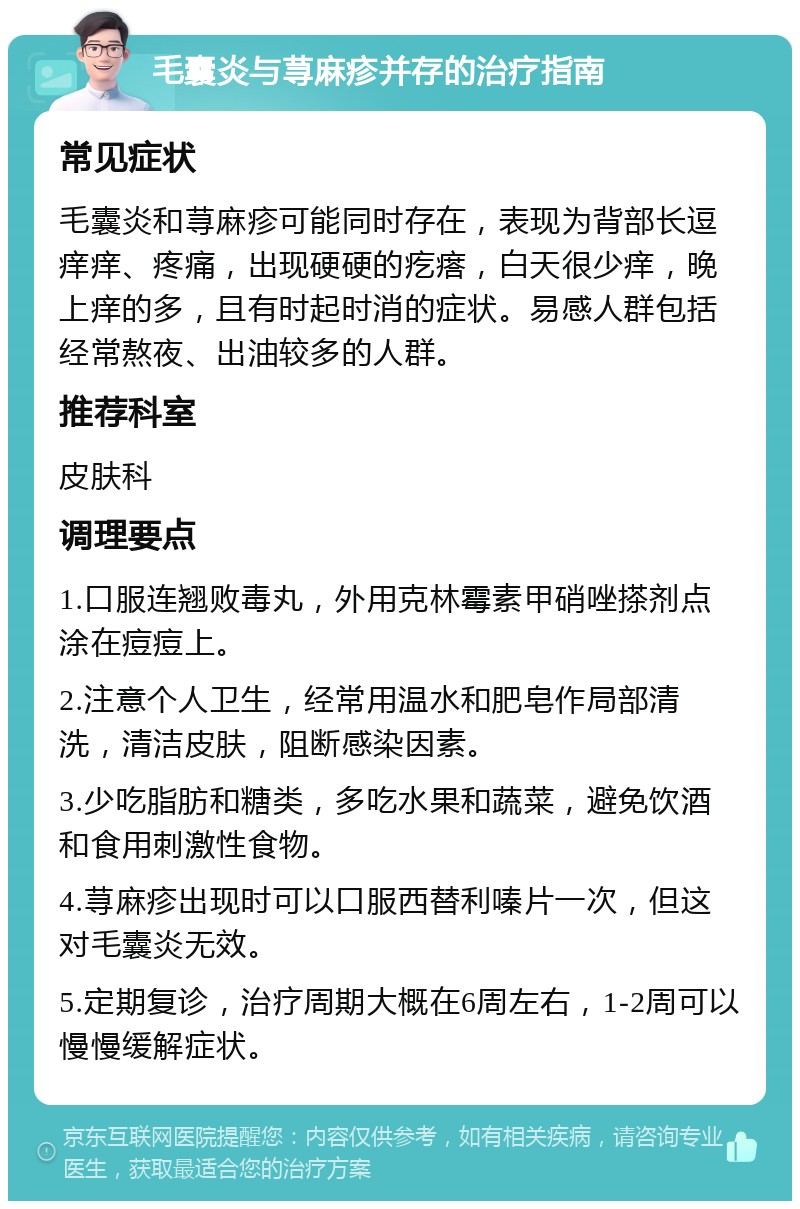 毛囊炎与荨麻疹并存的治疗指南 常见症状 毛囊炎和荨麻疹可能同时存在，表现为背部长逗痒痒、疼痛，出现硬硬的疙瘩，白天很少痒，晚上痒的多，且有时起时消的症状。易感人群包括经常熬夜、出油较多的人群。 推荐科室 皮肤科 调理要点 1.口服连翘败毒丸，外用克林霉素甲硝唑搽剂点涂在痘痘上。 2.注意个人卫生，经常用温水和肥皂作局部清洗，清洁皮肤，阻断感染因素。 3.少吃脂肪和糖类，多吃水果和蔬菜，避免饮酒和食用刺激性食物。 4.荨麻疹出现时可以口服西替利嗪片一次，但这对毛囊炎无效。 5.定期复诊，治疗周期大概在6周左右，1-2周可以慢慢缓解症状。