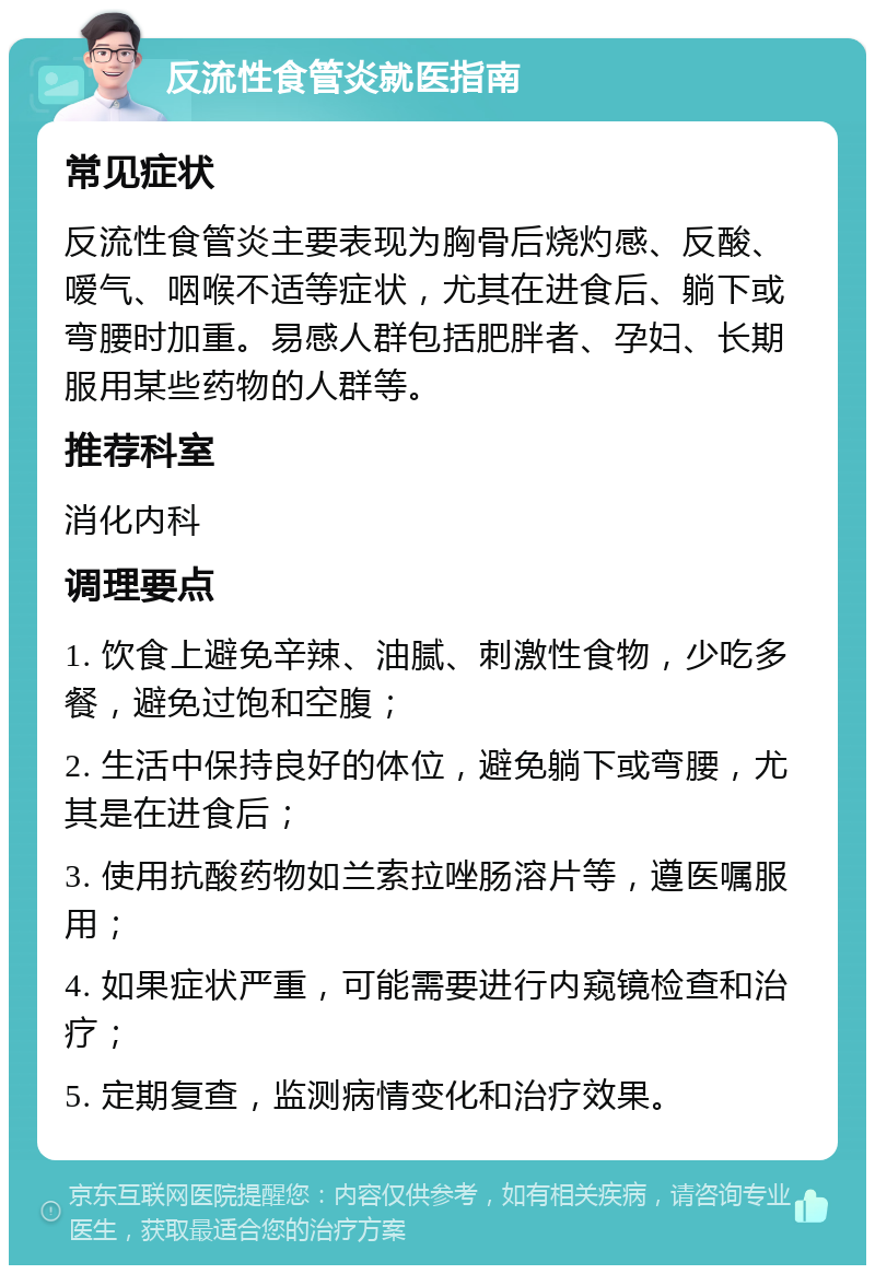 反流性食管炎就医指南 常见症状 反流性食管炎主要表现为胸骨后烧灼感、反酸、嗳气、咽喉不适等症状，尤其在进食后、躺下或弯腰时加重。易感人群包括肥胖者、孕妇、长期服用某些药物的人群等。 推荐科室 消化内科 调理要点 1. 饮食上避免辛辣、油腻、刺激性食物，少吃多餐，避免过饱和空腹； 2. 生活中保持良好的体位，避免躺下或弯腰，尤其是在进食后； 3. 使用抗酸药物如兰索拉唑肠溶片等，遵医嘱服用； 4. 如果症状严重，可能需要进行内窥镜检查和治疗； 5. 定期复查，监测病情变化和治疗效果。