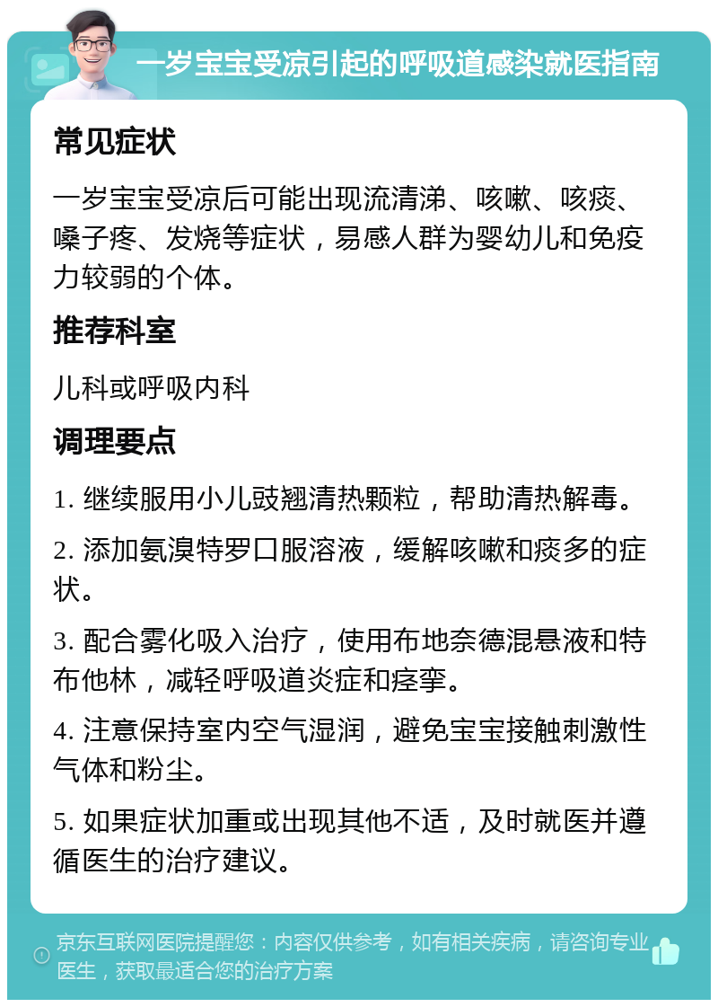 一岁宝宝受凉引起的呼吸道感染就医指南 常见症状 一岁宝宝受凉后可能出现流清涕、咳嗽、咳痰、嗓子疼、发烧等症状，易感人群为婴幼儿和免疫力较弱的个体。 推荐科室 儿科或呼吸内科 调理要点 1. 继续服用小儿豉翘清热颗粒，帮助清热解毒。 2. 添加氨溴特罗口服溶液，缓解咳嗽和痰多的症状。 3. 配合雾化吸入治疗，使用布地奈德混悬液和特布他林，减轻呼吸道炎症和痉挛。 4. 注意保持室内空气湿润，避免宝宝接触刺激性气体和粉尘。 5. 如果症状加重或出现其他不适，及时就医并遵循医生的治疗建议。