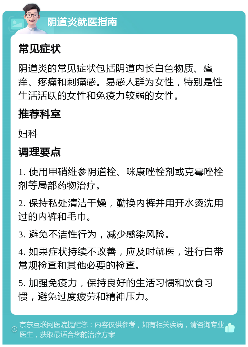 阴道炎就医指南 常见症状 阴道炎的常见症状包括阴道内长白色物质、瘙痒、疼痛和刺痛感。易感人群为女性，特别是性生活活跃的女性和免疫力较弱的女性。 推荐科室 妇科 调理要点 1. 使用甲硝维参阴道栓、咪康唑栓剂或克霉唑栓剂等局部药物治疗。 2. 保持私处清洁干燥，勤换内裤并用开水烫洗用过的内裤和毛巾。 3. 避免不洁性行为，减少感染风险。 4. 如果症状持续不改善，应及时就医，进行白带常规检查和其他必要的检查。 5. 加强免疫力，保持良好的生活习惯和饮食习惯，避免过度疲劳和精神压力。