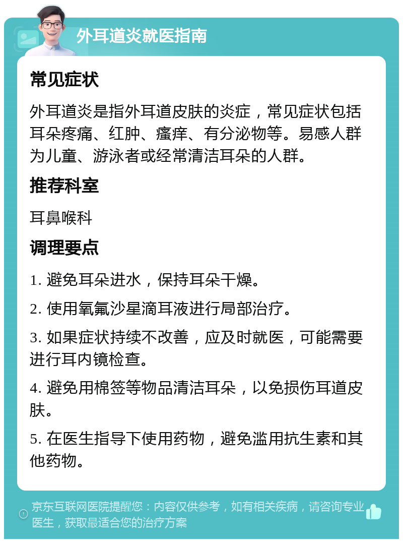 外耳道炎就医指南 常见症状 外耳道炎是指外耳道皮肤的炎症，常见症状包括耳朵疼痛、红肿、瘙痒、有分泌物等。易感人群为儿童、游泳者或经常清洁耳朵的人群。 推荐科室 耳鼻喉科 调理要点 1. 避免耳朵进水，保持耳朵干燥。 2. 使用氧氟沙星滴耳液进行局部治疗。 3. 如果症状持续不改善，应及时就医，可能需要进行耳内镜检查。 4. 避免用棉签等物品清洁耳朵，以免损伤耳道皮肤。 5. 在医生指导下使用药物，避免滥用抗生素和其他药物。