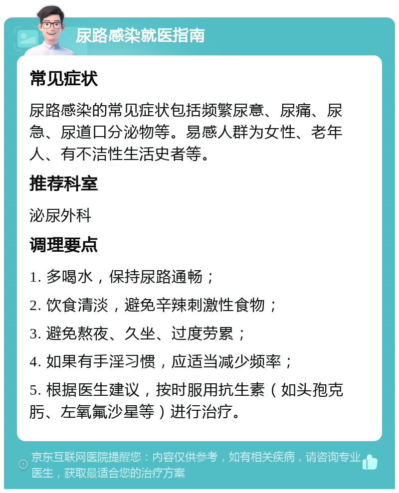 尿路感染就医指南 常见症状 尿路感染的常见症状包括频繁尿意、尿痛、尿急、尿道口分泌物等。易感人群为女性、老年人、有不洁性生活史者等。 推荐科室 泌尿外科 调理要点 1. 多喝水，保持尿路通畅； 2. 饮食清淡，避免辛辣刺激性食物； 3. 避免熬夜、久坐、过度劳累； 4. 如果有手淫习惯，应适当减少频率； 5. 根据医生建议，按时服用抗生素（如头孢克肟、左氧氟沙星等）进行治疗。