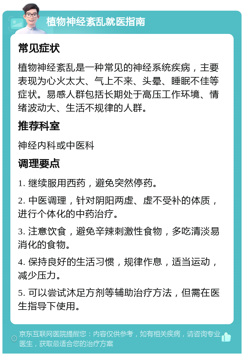 植物神经紊乱就医指南 常见症状 植物神经紊乱是一种常见的神经系统疾病，主要表现为心火太大、气上不来、头晕、睡眠不佳等症状。易感人群包括长期处于高压工作环境、情绪波动大、生活不规律的人群。 推荐科室 神经内科或中医科 调理要点 1. 继续服用西药，避免突然停药。 2. 中医调理，针对阴阳两虚、虚不受补的体质，进行个体化的中药治疗。 3. 注意饮食，避免辛辣刺激性食物，多吃清淡易消化的食物。 4. 保持良好的生活习惯，规律作息，适当运动，减少压力。 5. 可以尝试沐足方剂等辅助治疗方法，但需在医生指导下使用。