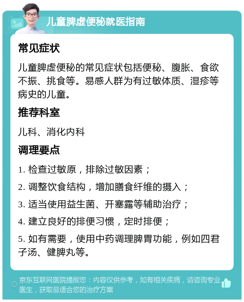 儿童脾虚便秘就医指南 常见症状 儿童脾虚便秘的常见症状包括便秘、腹胀、食欲不振、挑食等。易感人群为有过敏体质、湿疹等病史的儿童。 推荐科室 儿科、消化内科 调理要点 1. 检查过敏原，排除过敏因素； 2. 调整饮食结构，增加膳食纤维的摄入； 3. 适当使用益生菌、开塞露等辅助治疗； 4. 建立良好的排便习惯，定时排便； 5. 如有需要，使用中药调理脾胃功能，例如四君子汤、健脾丸等。