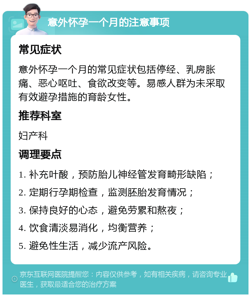 意外怀孕一个月的注意事项 常见症状 意外怀孕一个月的常见症状包括停经、乳房胀痛、恶心呕吐、食欲改变等。易感人群为未采取有效避孕措施的育龄女性。 推荐科室 妇产科 调理要点 1. 补充叶酸，预防胎儿神经管发育畸形缺陷； 2. 定期行孕期检查，监测胚胎发育情况； 3. 保持良好的心态，避免劳累和熬夜； 4. 饮食清淡易消化，均衡营养； 5. 避免性生活，减少流产风险。