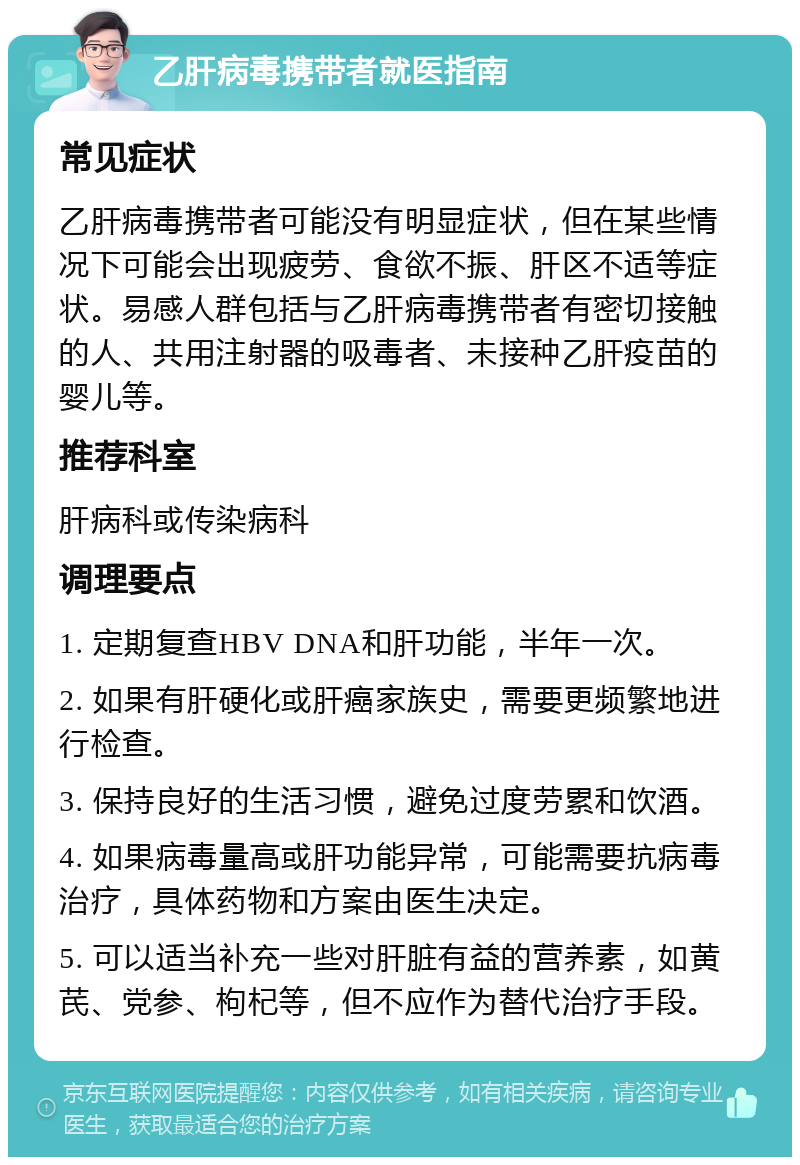 乙肝病毒携带者就医指南 常见症状 乙肝病毒携带者可能没有明显症状，但在某些情况下可能会出现疲劳、食欲不振、肝区不适等症状。易感人群包括与乙肝病毒携带者有密切接触的人、共用注射器的吸毒者、未接种乙肝疫苗的婴儿等。 推荐科室 肝病科或传染病科 调理要点 1. 定期复查HBV DNA和肝功能，半年一次。 2. 如果有肝硬化或肝癌家族史，需要更频繁地进行检查。 3. 保持良好的生活习惯，避免过度劳累和饮酒。 4. 如果病毒量高或肝功能异常，可能需要抗病毒治疗，具体药物和方案由医生决定。 5. 可以适当补充一些对肝脏有益的营养素，如黄芪、党参、枸杞等，但不应作为替代治疗手段。