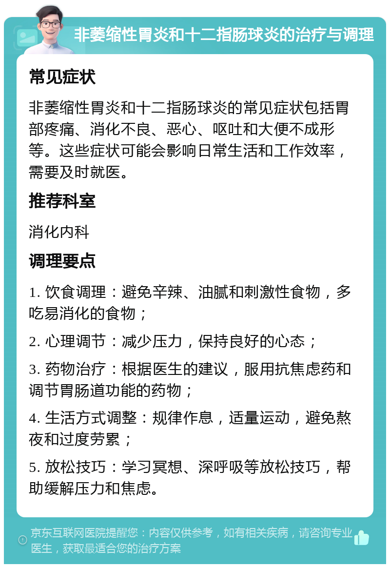 非萎缩性胃炎和十二指肠球炎的治疗与调理 常见症状 非萎缩性胃炎和十二指肠球炎的常见症状包括胃部疼痛、消化不良、恶心、呕吐和大便不成形等。这些症状可能会影响日常生活和工作效率，需要及时就医。 推荐科室 消化内科 调理要点 1. 饮食调理：避免辛辣、油腻和刺激性食物，多吃易消化的食物； 2. 心理调节：减少压力，保持良好的心态； 3. 药物治疗：根据医生的建议，服用抗焦虑药和调节胃肠道功能的药物； 4. 生活方式调整：规律作息，适量运动，避免熬夜和过度劳累； 5. 放松技巧：学习冥想、深呼吸等放松技巧，帮助缓解压力和焦虑。