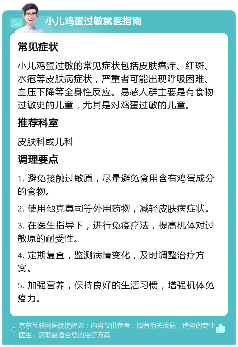 小儿鸡蛋过敏就医指南 常见症状 小儿鸡蛋过敏的常见症状包括皮肤瘙痒、红斑、水疱等皮肤病症状，严重者可能出现呼吸困难、血压下降等全身性反应。易感人群主要是有食物过敏史的儿童，尤其是对鸡蛋过敏的儿童。 推荐科室 皮肤科或儿科 调理要点 1. 避免接触过敏原，尽量避免食用含有鸡蛋成分的食物。 2. 使用他克莫司等外用药物，减轻皮肤病症状。 3. 在医生指导下，进行免疫疗法，提高机体对过敏原的耐受性。 4. 定期复查，监测病情变化，及时调整治疗方案。 5. 加强营养，保持良好的生活习惯，增强机体免疫力。