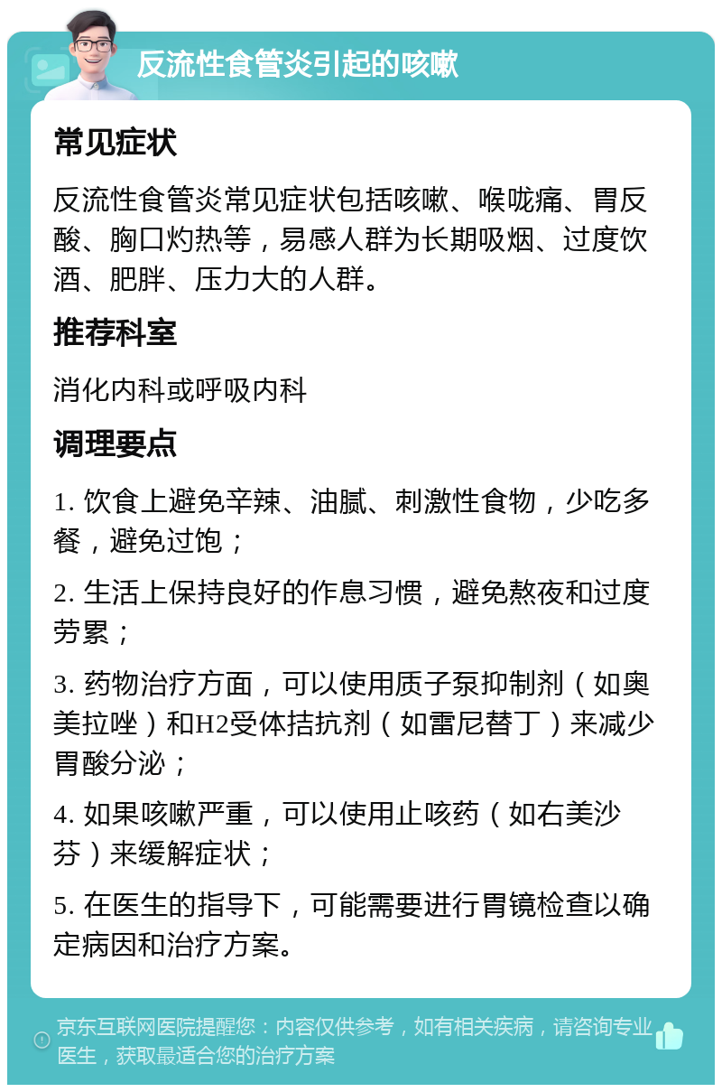 反流性食管炎引起的咳嗽 常见症状 反流性食管炎常见症状包括咳嗽、喉咙痛、胃反酸、胸口灼热等，易感人群为长期吸烟、过度饮酒、肥胖、压力大的人群。 推荐科室 消化内科或呼吸内科 调理要点 1. 饮食上避免辛辣、油腻、刺激性食物，少吃多餐，避免过饱； 2. 生活上保持良好的作息习惯，避免熬夜和过度劳累； 3. 药物治疗方面，可以使用质子泵抑制剂（如奥美拉唑）和H2受体拮抗剂（如雷尼替丁）来减少胃酸分泌； 4. 如果咳嗽严重，可以使用止咳药（如右美沙芬）来缓解症状； 5. 在医生的指导下，可能需要进行胃镜检查以确定病因和治疗方案。