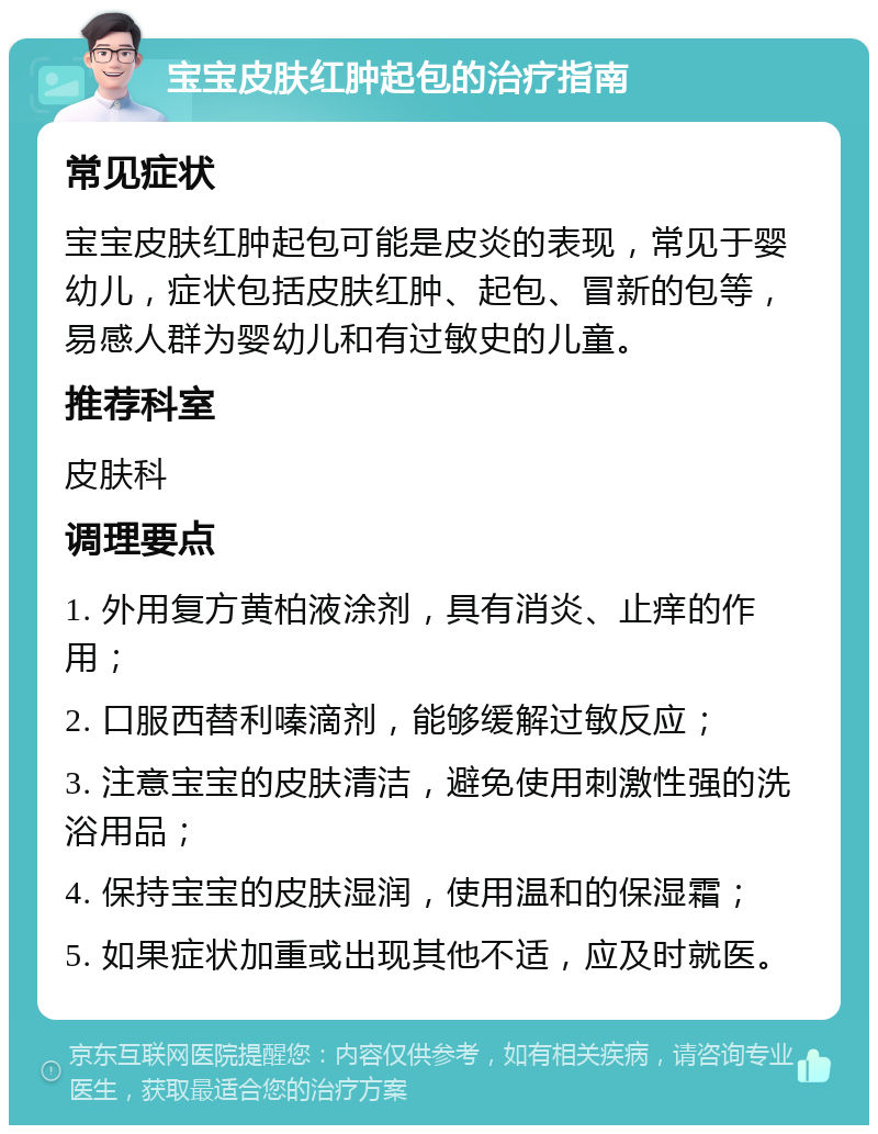 宝宝皮肤红肿起包的治疗指南 常见症状 宝宝皮肤红肿起包可能是皮炎的表现，常见于婴幼儿，症状包括皮肤红肿、起包、冒新的包等，易感人群为婴幼儿和有过敏史的儿童。 推荐科室 皮肤科 调理要点 1. 外用复方黄柏液涂剂，具有消炎、止痒的作用； 2. 口服西替利嗪滴剂，能够缓解过敏反应； 3. 注意宝宝的皮肤清洁，避免使用刺激性强的洗浴用品； 4. 保持宝宝的皮肤湿润，使用温和的保湿霜； 5. 如果症状加重或出现其他不适，应及时就医。